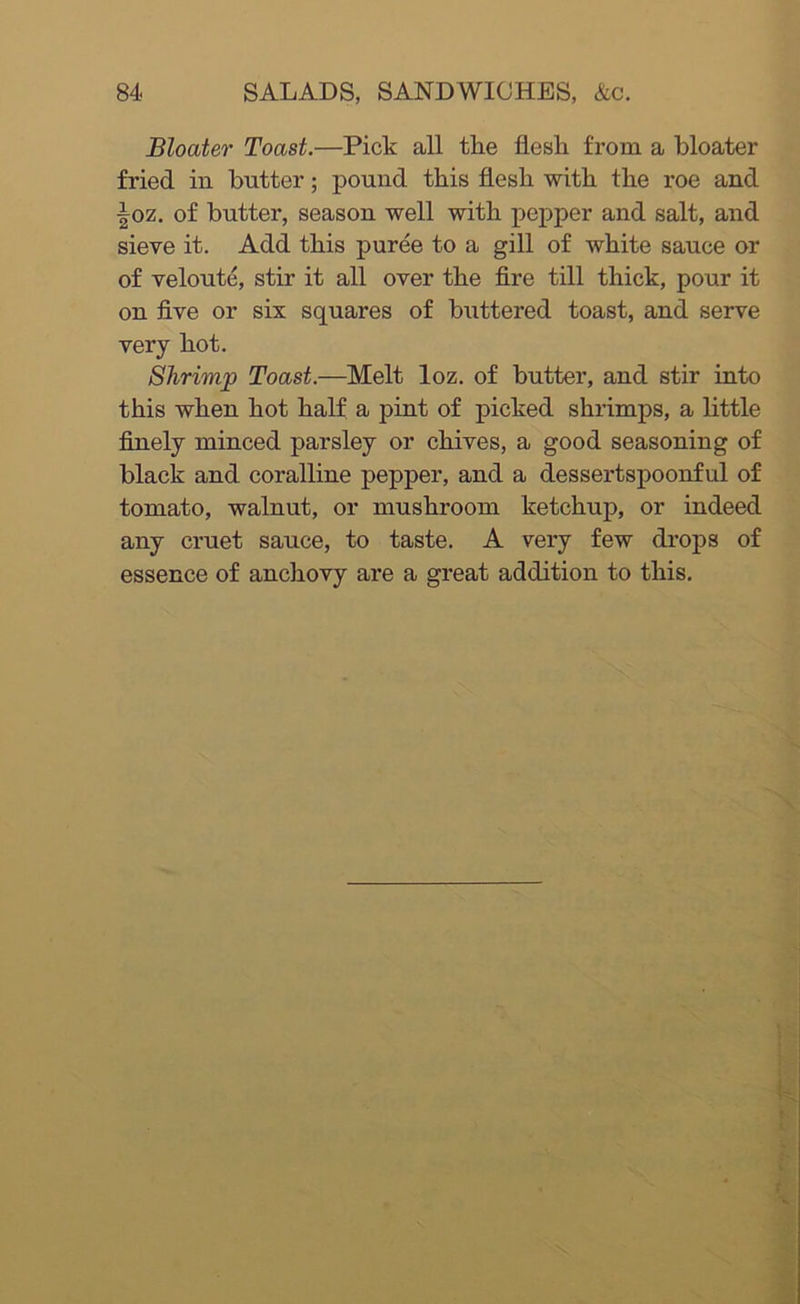 Bloater Toast.—Pick all the flesh from a bloater fried in butter; pound this flesh with the roe and ■|oz. of butter, season well with pepper and salt, and sieve it. Add this puree to a gill of white sauce or of velout^, stir it all over the fire till thick, pour it on five or six squares of buttered toast, and serve very hot. Shrimp Toast.—Melt loz. of butter, and stir into this when hot half a pint of picked shrimps, a little finely minced parsley or chives, a good seasoning of black and coralline pepper, and a dessertspoonful of tomato, walnut, or mushroom ketchup, or indeed any cruet sauce, to taste. A very few drops of essence of anchovy are a great addition to this.