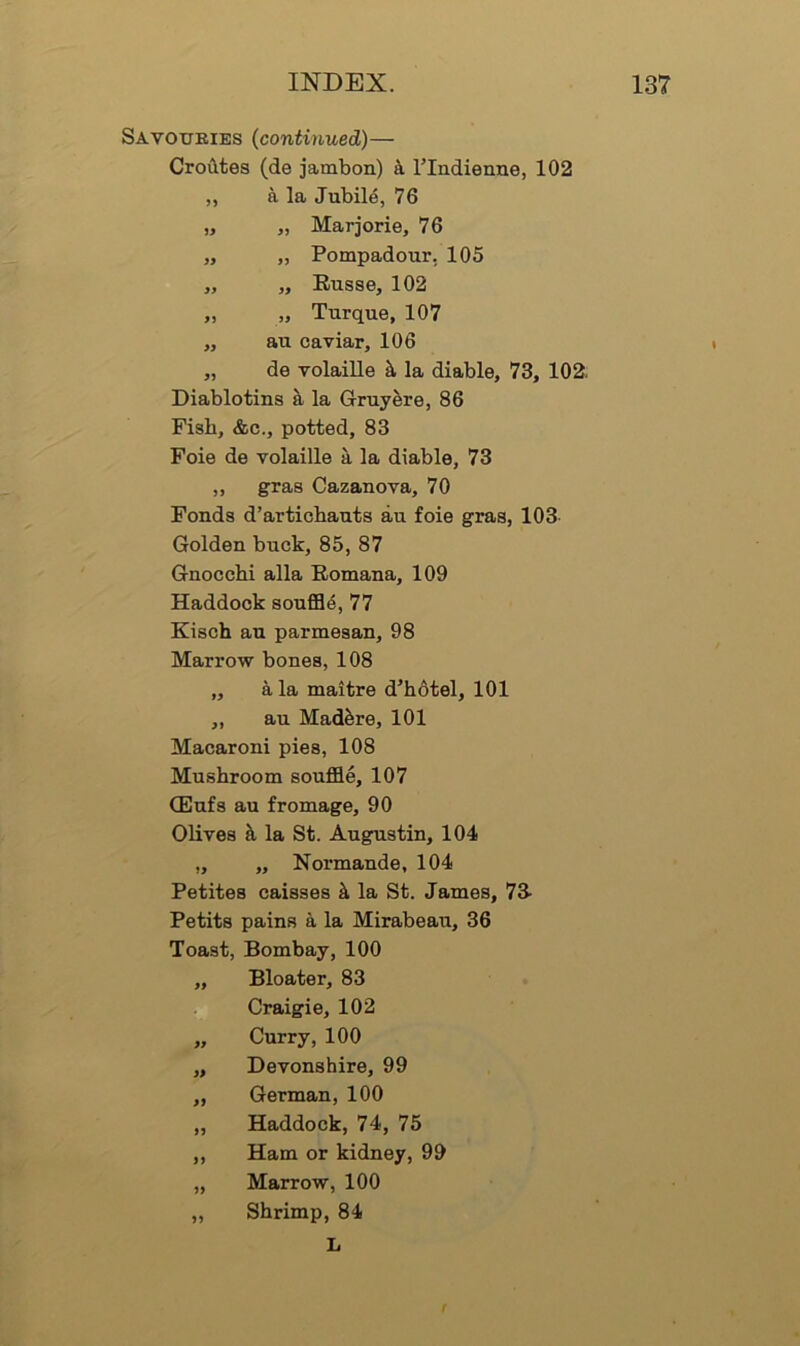 Savouries (continued)— Crotites (de jambon) k rindierme, 102 „ a la Jubile, 76 „ „ Marjorie, 76 „ „ Pompadour. 105 „ „ Eusse, 102 „ „ Turque, 107 „ au caviar, 106 „ de volaille ^ la diable, 73, 102; Diablotins ^ la Gruyere, 86 Fish, &c., potted, 83 Foie de volaille a la diable, 73 „ gras Cazanova, 70 Fonds d’artiobauts au foie gras, 103- Golden buck, 85, 87 Gnocchi alia Romana, 109 Haddock soufi34, 77 Kisch au parmeaan, 98 Marrow bones, 108 „ a la maitre d’hotel, 101 „ au Mad^re, 101 Macaroni pies, 108 Mushroom souffle, 107 (Eufs au fromage, 90 Olives k la St. Augustin, 104 „ „ Normande, 104 Petites caisses k la St. James, 73- Petits pains a la Mirabeau, 36 Toast, Bombay, 100 „ Bloater, 83 Craigie, 102 „ Curry, 100 „ Devonshire, 99 „ German, 100 „ Haddock, 74, 75 ,, Ham or kidney, 99 „ Marrow, 100 „ Shrimp, 84 L