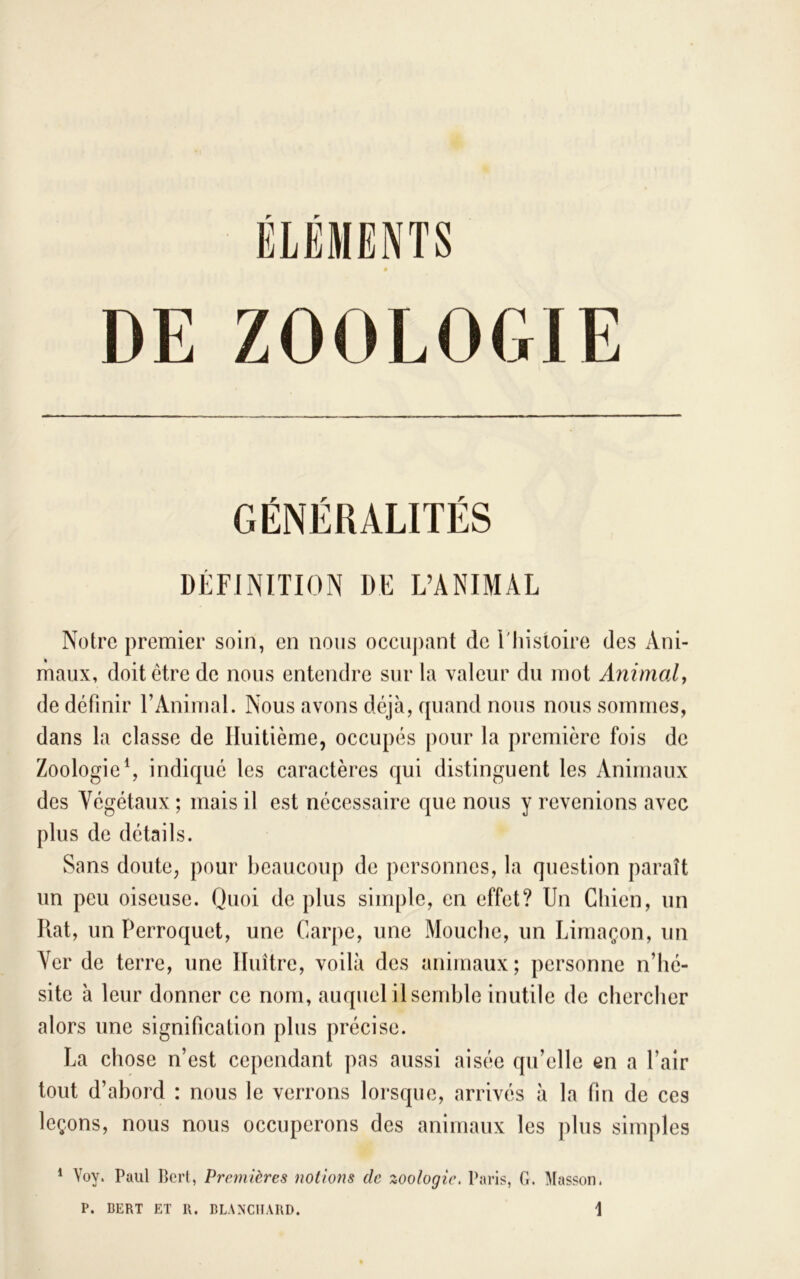 ELEMENTS GÉNÉRALITÉS DÉFINITION DE L’ANIMAL Notre premier soin, en nous occupant de l'iiistoire des Ani- maux, doit être de nous entendre sur la valeur du mot Animaly de définir l’Animal. Nous avons déjà, quand nous nous sommes, dans la classe de Huitième, occupés pour la première fois de Zoologie \ indiqué les caractères qui distinguent les Animaux des Végétaux ; mais il est nécessaire que nous y revenions avec plus de détails. Sans doute, pour beaucoup de personnes, la question paraît un peu oiseuse. Quoi de plus simple, en effet? Un Chien, un Rat, un Perroquet, une Carpe, une Mouche, un Limaçon, un Ver de terre, une Huître, voilà des animaux; personne n’hé- site à leur donner ce nom, auquel il semble inutile de chercher alors une signification plus précise. La chose n’est cependant pas aussi aisée qu’elle en a l’air tout d’abord : nous le verrons lorsque, arrivés à la fin de ces leçons, nous nous occuperons des animaux les plus simples ^ Voy. Paul Bcrt, Premières notions de zoologie. Paris, G. Masson.