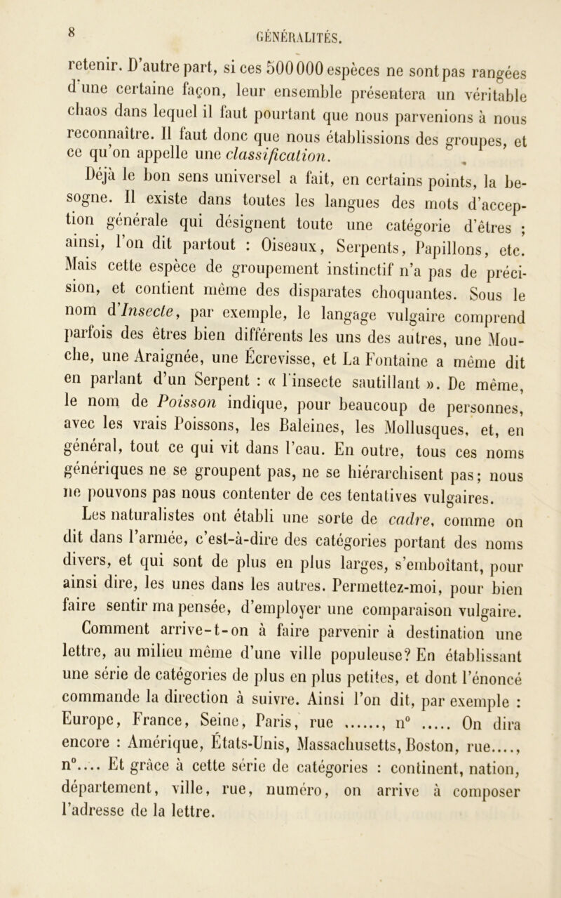 retenir. D autre part, si ces 500000 espèces ne sont pas rangées (1 une certaine façon, leur ensemble présentera un véritable chaos dans lequel il faut pourtant que nous parvenions à nous reconnaître. Il faut donc que nous établissions des groupes, et ce qu’on appelle une classification. Déjà le bon sens universel a fait, en certains points, la be- sogne. Il existe dans toutes les langues des mots d’accep- tion générale qui désignent toute une catégorie d’êtres ; ainsi, l’on dit partout : Oiseaux, Serpents, Papillons, etc! Mais cette espèce de groupement instinctif n’a pas de préci- sion, et contient meme des disparates choquantes. Sous le nom à Insecte y par exemple, le langage vulgaire comprend parfois des êtres bien différents les uns des autres, une Mou- che, une Araignée, une Écrevisse, et La Fontaine a même dit en parlant d’un Serpent : « l’insecte sautillant ». De même, le nom de Poisson indique, pour beaucoup de personnes, avec les vrais Poissons, les Baleines, les Mollusques, et, en general, tout ce qui vit dans 1 eau. En outre, tous ces noms génériques ne se groupent pas, ne se hiérarchisent pas ; nous ne pouvons pas nous contenter de ces tentatives vulgaires. Les naturalistes ont établi une sorte de cadre, comme on dit dans l’armée, c’est-à-dire des catégories portant des noms divers, et qui sont de plus en plus larges, s’emboîtant, pour ainsi dire, les unes dans les autres. Permettez-moi, pour bien faire sentir ma pensée, d’employer une comparaison vulgaire. Comment arrive-1-on à faire parvenir à destination une lettie, au milieu même d une ville populeuse? En établissant une série de catégories de plus en plus petites, et dont l’énoncé commande la direction à suivre. Ainsi l’on dit, par exemple : Europe, France, Seine, Paris, rue , n On dira encore : Amérique, États-Unis, Massachusetts, Boston, rue...., n“.... Et grâce à cette série de catégories : continent, nation, département, ville, rue, numéro, on arrive à composer l’adresse de la lettre.