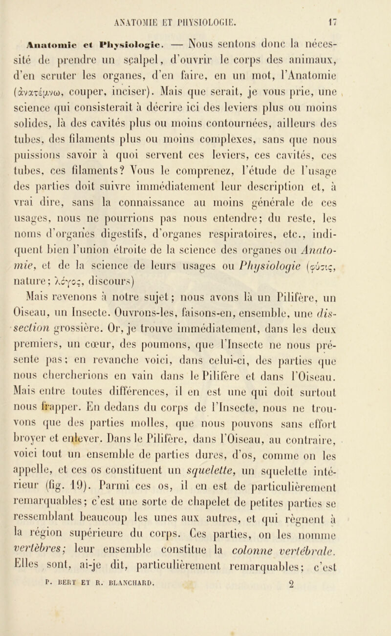 Anatomie et Pli^sioloj^ie. — NoUS SOIltoilS cJoMC la néces- sité de prendre un scalpel, d’ouvrir le corps des animanx, d’en scruter les organes, d’en faire, en un mot, rAnatoniie (àvax£[xvü), couper, inciser). Mais que serait, je vous j)rie, une science <pii consisterait à décrire ici des leviers plus ou moins solides, là des cavités plus ou moins contournées, ailleurs des tubes, des lilaments plus ou moins complexes, sans que nous puissions savoir à quoi servent ces leviers, ces cavités, ces tubes, ces tîlaments? Vous le comprenez, l’étude de l’usage des parties doit suivre immédiatement leur description et, à vrai dire, sans la connaissance au moins générale de ces usages, nous ne pourrions pas nous entendre; du reste, les noms d’organes digestifs, d’organes resj)iratoires, etc., indi- quent bien l’union étroite de la science des organes ou Anato- mie, et de la science de leurs usages ou Physiologie (96x1;, nature; oàyoz, discours) Mais revenons à notre sujet; nous avons là un Pilifère, un Oiseau, un Insecte. Ouvrons-les, faisons-en, ensend)le, une dis- section grossière. Or, je trouve immédiatement, dans les deux premiers, un cœur, des poumons, ({ue l’Insecte ne nous pré- sente })as; en revanche voici, dans celui-ci, des parties (pie nous clierclierions en vain dans le Pilifère et dans l’Oiseau. Mais entre toutes différences, il en est une (pii doit surtout nous frapper. En dedans du corps de l’Insecte, nous ne trou- vons que des parties molles, (pie nous pouvons sans elfort broyer et enlever. Dans le Pilifère, dans l’Oiseau, au contraire, voici tout un ensemble de parties dures, d’os, comme on les appelle, et ces os constituent un squelette, un S(pielette inté- rieur (lig. 19). Parmi ces os, il en est de particulièrement rernanpiables; c’est une sorte de cbajielet de petites parties se ressemblant beaucoup les unes aux autres, et (pii régnent à la région supérieure du corps. Ces parties, on les nomme vertèbres; leur ensemble constitue la colonne vertébrale. Elles sont, ai-je dit, particulièrement remarquables; c’est P. PEni’ El R, BLANCHARD. 2