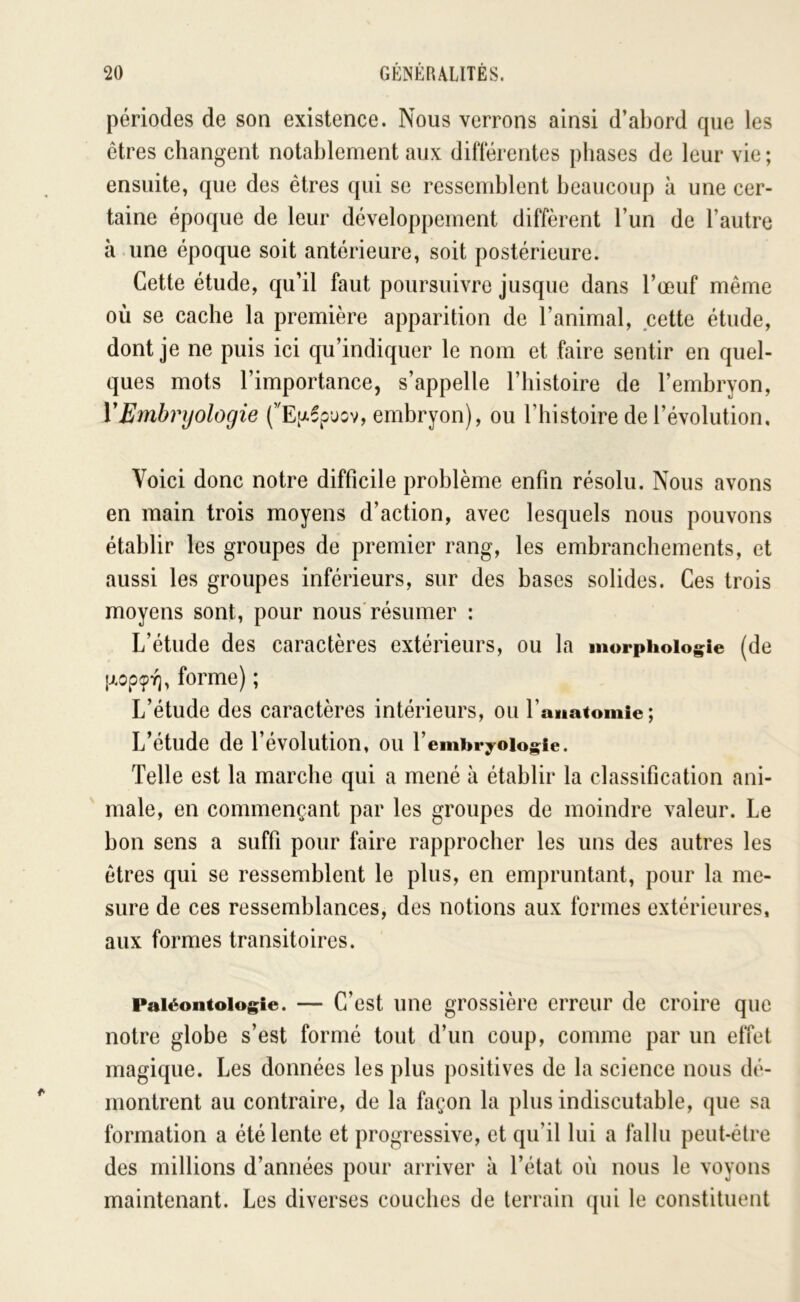 périodes de son existence. Nous verrons ainsi d’abord cpie les ctres changent notablement aux dil'térentes phases de leur vie ; ensuite, que des êtres qui se ressemblent beaucoup à une cer- taine époque de leur développement diffèrent l’un de l’autre à une époque soit antérieure, soit postérieure. Cette étude, qu’il faut poursuivre jusque dans l’œuf même où se cache la première apparition de l’animal, cette étude, dont je ne puis ici qu’indiquer le nom et faire sentir en quel- ques mots l’importance, s’appelle l’histoire de l’embryon, VEmhrijologie (’'E[j.6pjov, embryon), ou l’iiistoire de l’évolution. Voici donc notre difficile problème enfin résolu. Nous avons en main trois moyens d’action, avec lesquels nous pouvons établir les groupes de premier rang, les embranchements, et aussi les groupes inférieurs, sur des bases solides. Ces trois moyens sont, pour nous'résumer : L’étude des caractères extérieurs, ou la morphologie (de |j.op9-^, forme) ; L’étude des caractères intérieurs, ou l’aMatomie ; L’étude de l’évolution, ou l’embryologle. Telle est la marche qui a mené à établir la classification ani- male, en commençant par les groupes de moindre valeur. Le bon sens a suffi pour faire rapprocher les uns des autres les êtres qui se ressemblent le plus, en empruntant, pour la me- sure de ces ressemblances, des notions aux formes extérieures, aux formes transitoires. Paléontologie. — C’est line grossière erreur de croire que notre globe s’est formé tout d’un coup, comme par un effet magique. Les données les plus positives de la science nous dé- montrent au contraire, de la façon la plus indiscutable, que sa formation a été lente et progressive, et qu’il lui a fallu peut-être des millions d’années pour arriver à l’état où nous le voyons maintenant. Les diverses couches de terrain ([ui le constituent