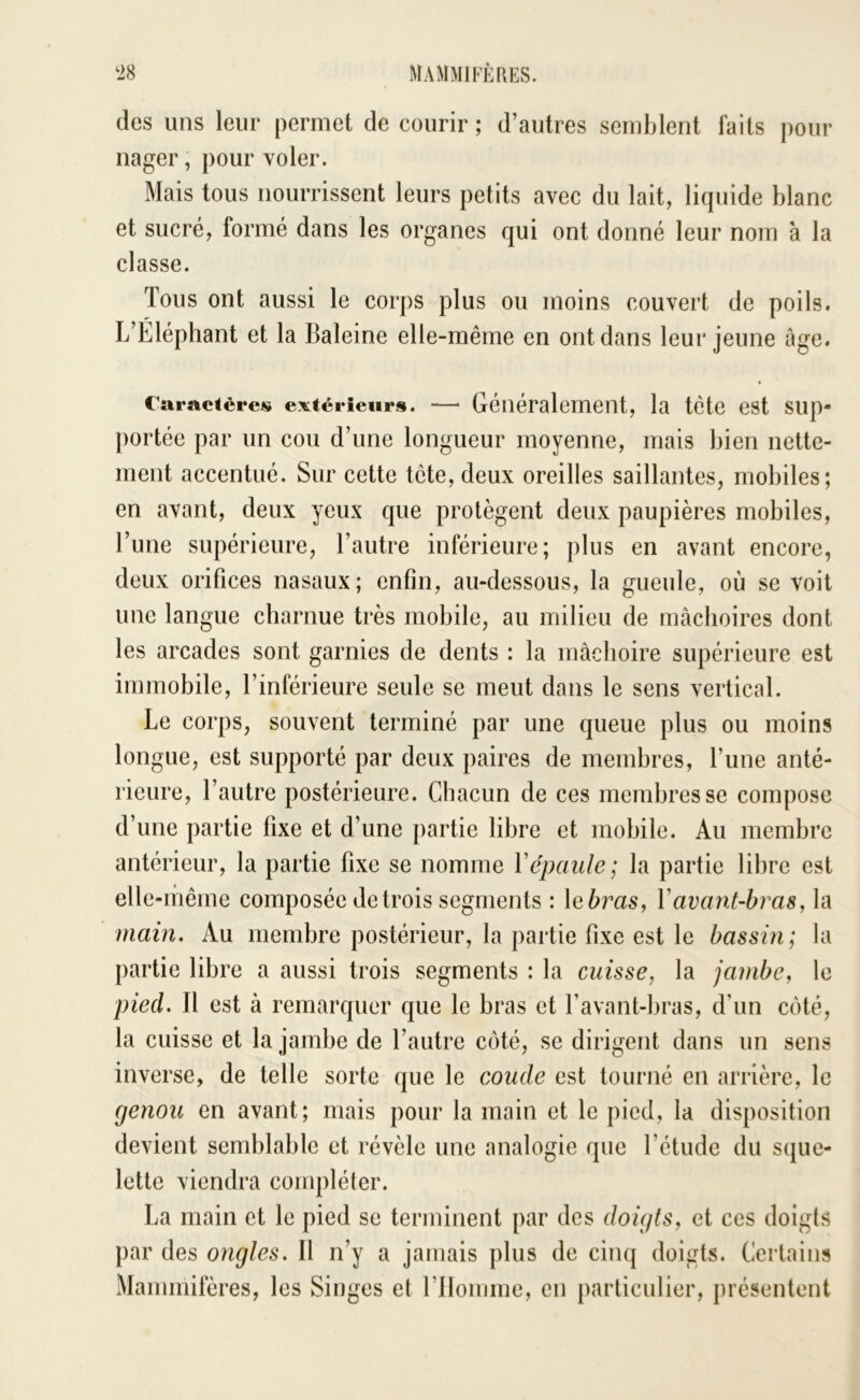 des uns leur permet de courir ; d’autres semblent laits pour nager, pour voler. Mais tous nourrissent leurs petits avec du lait, liquide blanc et sucré, formé dans les organes qui ont donné leur nom à la classe. Tous ont aussi le corps plus ou moins couvert de poils. L’Eléphant et la Baleine elle-même en ont dans leur jeune âge. Caractères extérieurs. —• Généralement, la tète est sup- portée par un cou d’une longueur moyenne, mais bien nette- ment accentué. Sur cette tête, deux oreilles saillantes, mobiles; en avant, deux yeux que protègent deux paupières mobiles, l’une supérieure, l’autre inférieure; plus en avant encore, deux orifices nasaux; enfin, au-dessous, la gueule, où se voit une langue charnue très mobile, au milieu de mâchoires dont les arcades sont garnies de dents : la mâchoire supérieure est immobile, l’inférieure seule se meut dans le sens vertical. Le corps, souvent terminé par une queue plus ou moins longue, est supporté par deux paires de membres, l’une anté- rieure, l’autre postérieure. Chacun de ces membres se compose d’une partie fixe et d’une partie libre et mobile. Au membre antérieur, la partie fixe se nomme Vépaule; la partie libre est elle-même composée de trois segments : leùras, Vavant-bras, la main. Au membre postérieur, la partie fixe est le bassin; la partie libre a aussi trois segments : la cuisse, la jambe, le pied. Il est à remarquer que le bras et favant-bras, d’un côté, la cuisse et la jambe de l’autre côté, se dirigent dans un sens inverse, de telle sorte que le coude est tourné en arrière, le genou en avant; mais pour la main et le pied, la disposition devient semblable et révèle une analogie que l’étude du sque- lette viendra compléter. La main et le pied se terminent par des doigts, et ces doigts par des ongles. 11 n’y a jamais plus de cinq doigts. Certains Mammifères, les Singes et l’ilomme, en particulier, présentent