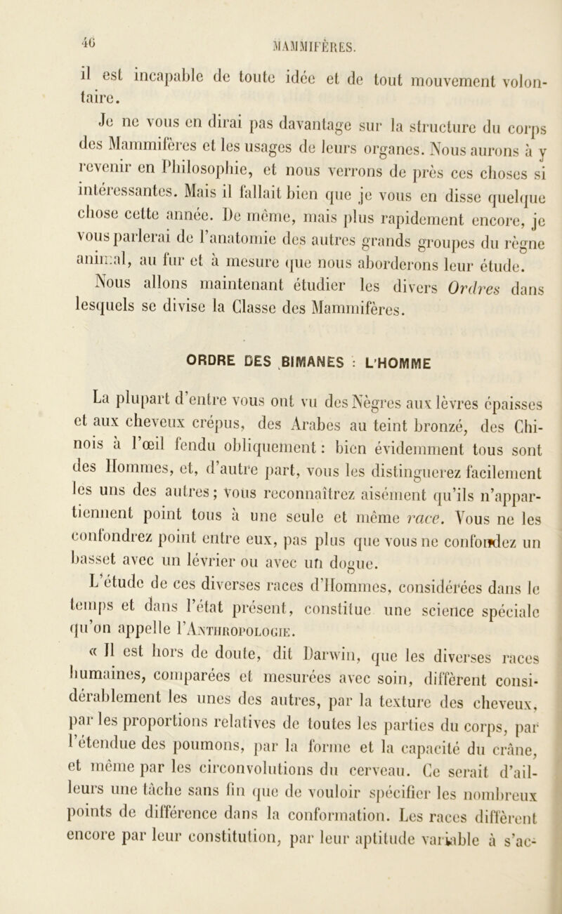 40 il est incapable de toute idée et de tout mouvement volon- taire. Je ne vous en dirai pas davantage sur la structure du corps des Mammifères et les usages de leurs organes. Nous aurons à y icvenir en Philosophie, et nous verrons de près ces choses si inteiessantes. Mais il fallait bien cpie je vous en disse fjuehpie chose cette année. JJe meme, mais plus rapidement encore, je vous parlerai de Panatomie des autres grands groupes du règne anin:al, au fur et à mesure ipie nous aborderons leur étude. Nous allons maintenant étudier les divers Ordres dans lesquels se divise la Classe des Mammifères. ORDRE DES ,BIMANES : L'HOMME La plupart d entre vous ont vu des Nègres aux lèvres épaisses et aux cheveux crépus, des Arabes au teint bronzé, des Chi- nois à 1 œil fendu obliquement : bien évidemment tous sont des Hommes, et, d autre part, vous les distinguerez facilement les uns des autres; vous reconnaîtrez aisément qu’ils n’appar- tienuent point tous à une seule et même race. Vous ne les contondrez point entre eux, pas plus que vous ne confoiïdez un basset avec un lévrier ou avec ufi dogue. L étude de ces diverses races d’Hommes, considérées dans le temps et dans l’état présent, constitue une science spéciale qu’on appelle rAxTimoroLOGiE. c( 11 est hors de doute, dit Darwin, que les diverses races humaines, comparées et mesurées avec soin, diffèrent consi- dérablement les unes des autres, par la texture des cheveux, parles proportions relatives de toutes les parties du corps, par l’étendue des poumons, par la forme et la capacité du crâne, et même par les circonvolutions du cerveau. Ce serait d’ail- leurs une tâche sans tin que de vouloir spécifier les nombreux points de différence dans la conformation. Les races diffèrent encore par leur constitution, par leur aptitude vai vible à s’ac-