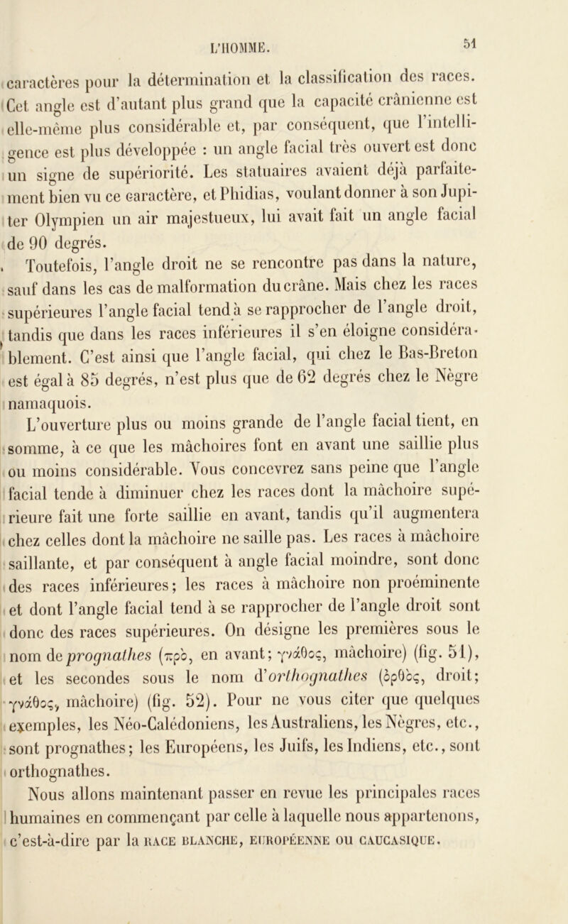 caractères pour la détermination et la classilication des races. ' Cet angle est d’autant plus grand que la capacité crânienne est elle-même plus considérable et, par conséquent, que l’intelli- gence est plus developpee i un angle facial ties ouvert est donc I un signe de supériorité. Les statuaires avaient déjà parlaite- ment bien vu ce caractère, et Phidias, voulant donner à son Jupi- ter Olympien un air majestueux, lui avait fait un angle facial ^de 90 degrés. . Toutefois, l’angle droit ne se rencontre pas dans la nature, sauf dans les cas de malformation du crâne. Mais chez les races supérieures l’angle facial tend à se rapprocher de l’angle droit, tandis que dans les races inférieures il s’en éloigne considéra- ^ hlement. C’est ainsi que l’angle facial, qui chez le Bas-Breton est égala 85 degrés, n’est plus que de 62 degrés chez le Nègre namaquois. L’ouverture plus ou moins grande de l’angle facial tient, en somme, à ce que les mâchoires lont en avant une saillie plus ou moins considérable. Vous concevrez sans peine que 1 angle facial tende à diminuer chez les races dont la mâchoire supé- lirieure fait une forte saillie en avant, tandis qu’il augmentera chez celles dont la mâchoire ne saille pas. Les races à mâchoire saillante, et par conséquent à angle facial moindre, sont donc ( des races inférieures ; les races â mâchoire non proéminente et dont l’angle facial tend à se rapprocher de l’angle droit sont donc des races supérieures. On désigne les premières sous le nom de prognathes (7:pb, en avant; yvaGoc;, mâchoire) (fig. 51), et les secondes sous le nom (ïorthognathes (opGcç, droit; i-YvâÔoc;, mâchoire) (lig. 52). Pour ne vous citer que quelques exemples, les Néo-Calédoniens, les Australiens, les Nègres, etc., sont prognathes; les Européens, les Juifs, les Indiens, etc., sont t ortliognathes. Nous allons maintenant passer en revue les principales races 1 humaines en commençant par celle à laquelle nous appartenons, c’est-à-dire par la race blanche, européenne ou caugasique.