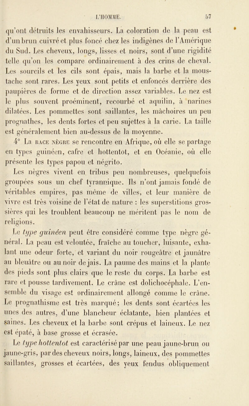 qu’ont détruits les cnvaliisscurs. La coloration de la peau est d’un brun cuivré et plus foncé chez les indigènes de l’Amérique du Sud. Les cheveux, longs, lisses et noirs, sont d’une rigidité telle qu’on les compare ordinairement à des crins de cheval. Les sourcils et les cils sont éj)ais, mais la l)arhe et la mous- tache sont rares. Les yeux sont petits et enfoncés derrière des paupières de forme et de direction assez variables. Le nez est le plus souvent proéminent, recourbé et aquilin, à narines dilatées. Les pommettes sont saillantes, les mâchoires un peu prognathes, les dents fortes et peu sujettes à la carie. La taille est généralement bien au-dessus de la moyenne. 4° La RACE xÈGRE SC rciicontrc en Afrique, où elle se partage en types guinéen, cafre et hottentot, et en Océanie, où elle présente les types papou et négrito. Les nègres vivent en tribus peu nombreuses, (piclquefois groupées sous un chef tyrannique. Ils n’ont jamais fondé de véritables empires, pas meme de villes, et leur manière de vivre est très voisine de l’état de nature : les su])erstitions gros- sières qui les troublent beaucoup ne méritent ])as le nom de religions. Le tf/pe guinéen peut être considéré comme type nègre gé- néral. La peau est veloutée, fraîclie au toucher, luisante, exha- lant une odeur forte, et variant du noir rougeâtre et jaunfdre au bleuâtre ou au noir de jais. La paume des mains et la plante des pieds sont plus clairs que le reste du corps. La barbe est rare et pousse tardivement. Le crâne est dolichocéphale. L’en- semble du visage est ordinairement allongé comme le crâne. Le prognathisme est très marqué; les dents sont écartées les unes des autres, d’une blancheur éclatante, bien plantées et saines. Les cheveux et la barbe sont crépus et laineux. Le nez est épaté, à base grosse et écrasée. Le type hottentot est caractérisé par une peau jaune-brun ou jaune-gris, par des cheveux noirs, longs, laineux, des pommettes saillantes, grosses et écartées, des yeux fendus obliquement