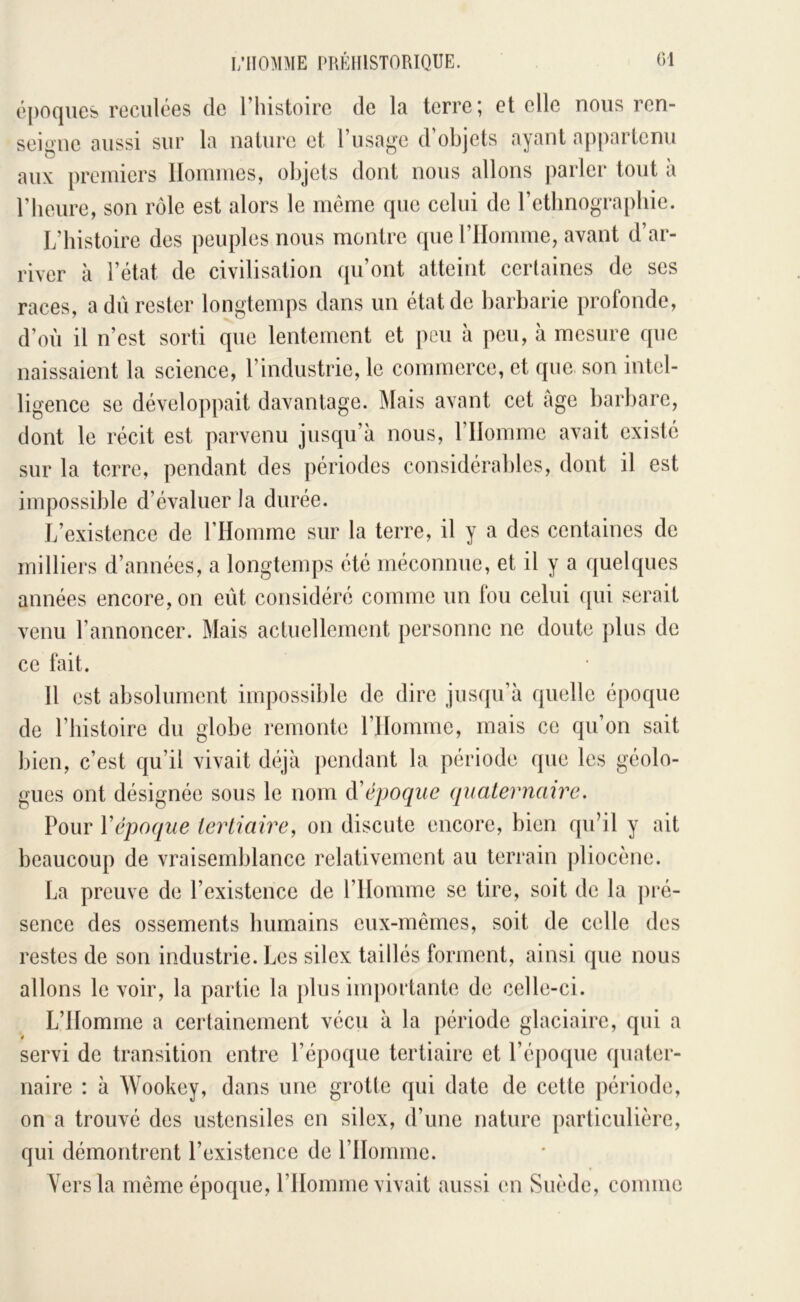 époques reculées de Thistoirc de la terre; et elle nous ren- seigne aussi sur la nature et l’usa'^e d’objets ayant appartenu (.J J ^ aux premiers Hommes, objets dont nous allons parler tout a rheure, son rôle est alors le même que celui de retbnograpbie. L’histoire des peuples nous montre que rilomme, avant d’ar- river à l’état de civilisation qu’ont atteint certaines de ses races, a dû rester longtemps dans un état de barbarie profonde, d’où il n’est sorti que lentement et peu à peu, à mesure que naissaient la science, l’industrie, le commerce, et que son intel- ligence se développait davantage. Mais avant cet âge barbare, dont le récit est parvenu jusqu’à nous, l’Homme avait existé sur la terre, pendant des périodes considérables, dont il est impossible d’évaluer la durée. L’existence de rHommc sur la terre, il y a des centaines de milliers d’années, a longtemps été méconnue, et il y a quelques années encore, on eût considéré comme un fou celui (jui serait venu l’annoncer. Mais actuellement personne ne doute plus de ce fait. H est absolument impossible de dire jusqu’à quelle époque de l’histoire du globe remonte l’Homme, mais ce qu’on sait bien, c’est qu’il vivait déjà pendant la période que les géolo- gues ont désignée sous le nom (ïépoqiie quaternaire. Pour Y époque tertiaire, 011 discute encore, bien qu’il y ait beaucoup de vraisemblance relativement au terrain pliocène. La preuve de l’existence de l’Homme se tire, soit de la ])ré- sence des ossements humains eux-mêmes, soit de celle des restes de son industrie. Les silex taillés forment, ainsi que nous allons le voir, la partie la plus im])ortantc de celle-ci. L’Homme a certainement vécu à la jiériodc glaciaire, qui a servi de transition entre l’époque tertiaire et l’é|)oque quater- naire : à Wookey, dans une grotte qui date de cette période, on a trouvé des ustensiles en silex, d’une nature particulière, qui démontrent l’existence de l’Homme. Vers la même époque, l’Homme vivait aussi en Suède, comme