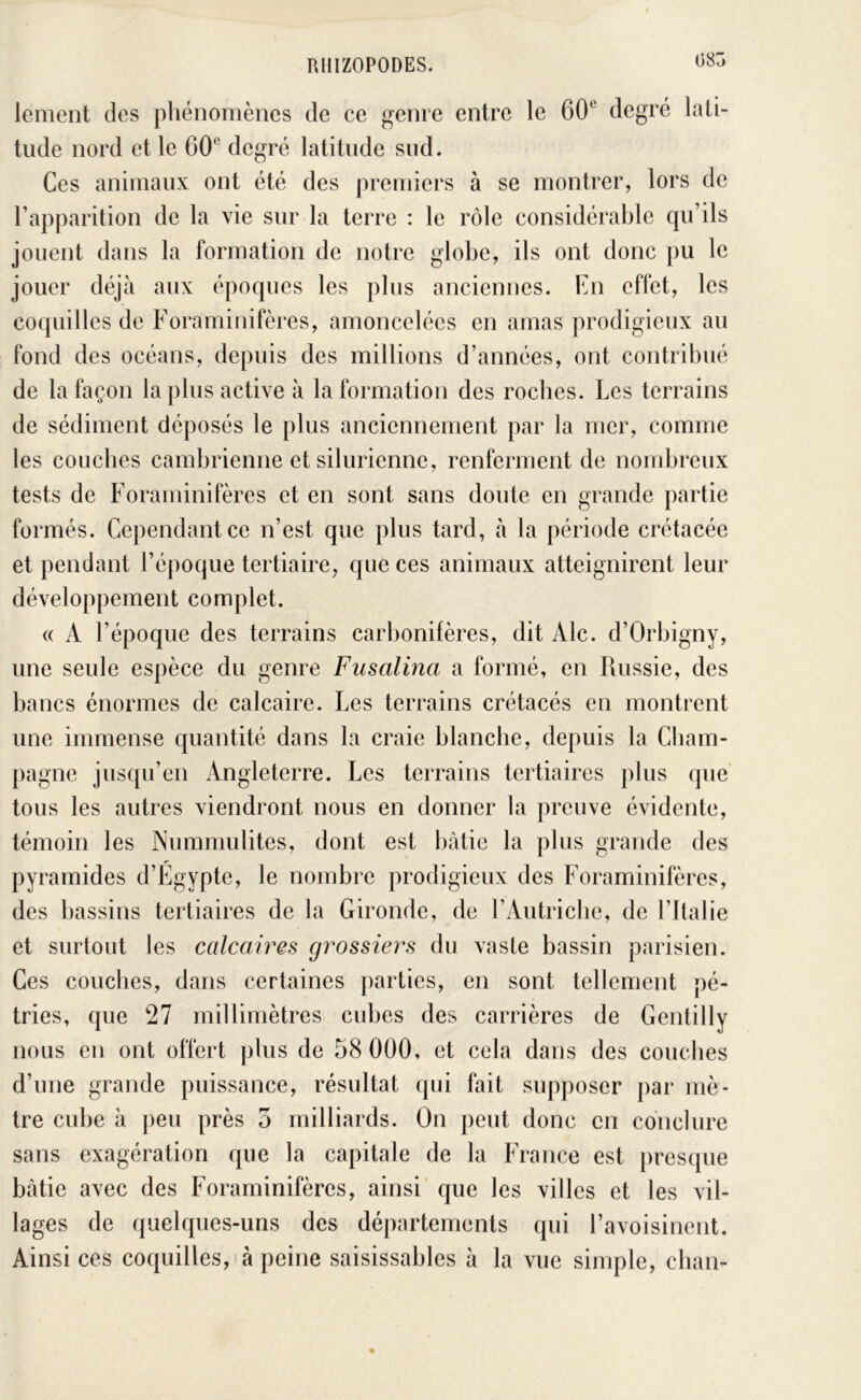 08Ô lement des pliénomènes de ce genre entre le 60^^ degré lati- tude nord et le 60® degré latitude sud. Ces animaux ont été des premiers à se montrer, lors de rapparition de la vie sur la terre : le rôle considérable cpi’ils jouent dans la formation de notre globe, ils ont donc pu le jouer déjà aux époques les plus anciennes. En effet, les coquilles de Foraminifères, amoncelées en amas prodigieux au fond des océans, depuis des millions d’années, ont contribué de la façon la plus active à la formation des rocbcs. Les terrains de sédiment déposés le plus anciennement par la mer, comme les couches cambrienne et silurienne, renferment de nombreux tests de Foraminifères et en sont sans doute en grande partie formés. Cependant ce n’est que plus tard, à la période crétacée et pendant l’époque tertiaire, que ces animaux atteignirent leur développement complet. « A l’époque des terrains carl)onifères, dit Aie. d’Orbigny, une seule espèce du genre Fusalma a formé, en Russie, des bancs énormes de calcaire. Les terrains crétacés en montrent une immense quantité dans la craie blanche, depuis la Cham- pagne jusqu’en Angleterre. Les terrains tertiaires plus que tous les autres viendront nous en donner la preuve évidente, témoin les Nummulites, dont est bâtie la plus grande des pyramides d’Egypte, le nombre prodigieux des Foraminifères, des bassins tertiaires de la Gironde, de l’Autricbe, de l’Italie et surtout les calcaires grossiers du vaste bassin parisien. Ces couches, dans certaines parties, en sont tellement pé- tries, que 27 millimètres cubes des carrières de Gentilly nous en ont offert ])lus de 58 000, et cela dans des couches d’une grande puissance, résultat qui fait supposer par mè- tre cube à peu près 5 milliards. On peut donc en conclure sans exagération que la capitale de la France est presque bâtie avec des Foraminifères, ainsi' que les villes et les vil- lages de quelques-uns des départements qui l’avoisinent. Ainsi ces coquilles,'à peine saisissables à la vue simple, cban-