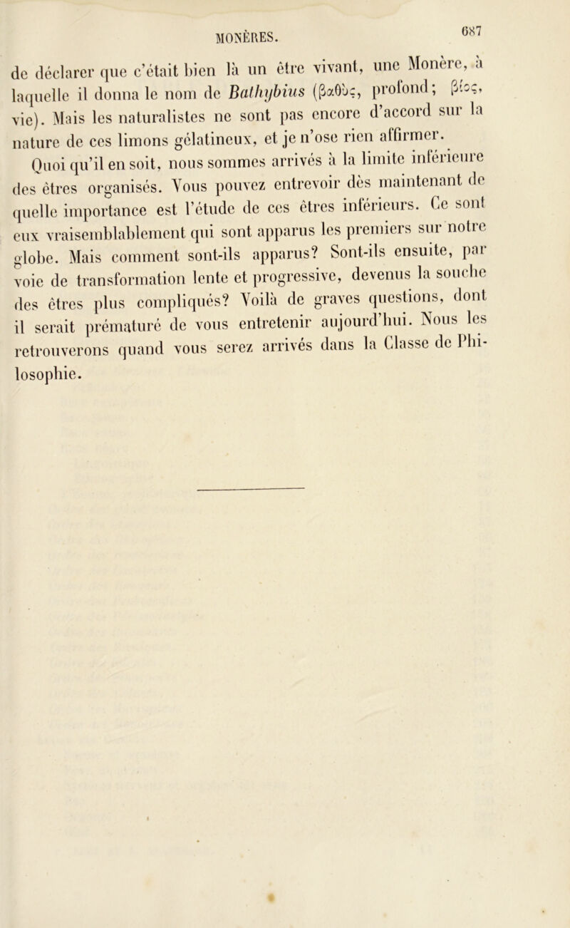MO^'ÈRES. de déclarer que c’était l)ien là un être vivant, une Monerc, a laquelle il donna le nom de Batlujbius (PaOàç, prolond; p.fcç, vie). Mais les naturalistes ne sont pas encore d’accord sur la nature de ces limons gélatineux, et je n ose rien affirmei. Quoi qu’il en soit, nous sommes arrivés à la limite intérieure des êtres organisés. Yoiis pouvez entrevoir dès maintenant de quelle importance est l’étude de ces êtres inférieurs. Ce sont eux vraisemblablement qui sont apparus les premiers sur notre globe. Mais comment sont-ils apparus? Sont-ils ensuite, par voie de transformation lente et progressive, devenus la souche des êtres plus compliqués? Yoilà de graves questions, dont il serait prématuré de vous entretenir aujourd’biii. Nous les retrouverons quand vous serez arrivés dans la Classe de Pbi- losopbie.