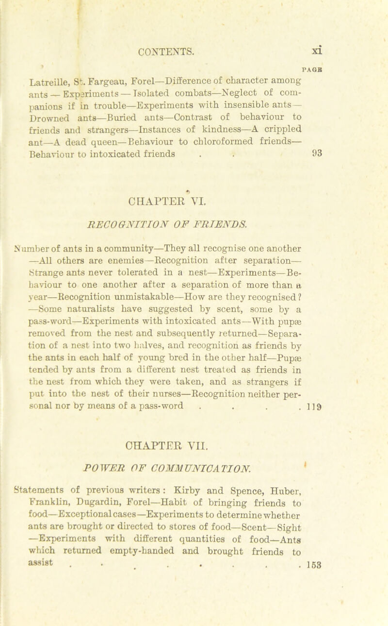 PAGBJ Latreille, St. Fargeau, Forel—Difference of character among ants—Experiments — Isolated combats—Neglect of com- panions if in trouble—Experiments with insensible ants — Drowned ants—Buried ants—Contrast of behaviour to friends and strangers—Instances of kindness—A crippled ant—A dead queen—Behaviour to chloroformed friends— Behaviour to intoxicated friends . . 93 CHAPTER VI. RECOGNITION OF FRIENDS. Number of ants in a community—They all recognise one another —All others are enemies—Recognition after separation— Strange ants never tolerated in a nest—Experiments—Be- haviour to one another after a separation of more than a year—Recognition unmistakable—How are they recognised ? —Some naturalists have suggested by scent, some by a pass-word—Experiments with intoxicated ants—With pup® removed from the nest and subsequently returned—Separa- tion of a nest into two halves, and recognition as friends by the ants in each half of young bred in the other half—Pup® tended by ants from a different nest treated as friends in the nest from which they were taken, and as strangers if put into the nest of their nurses—Recognition neither per- sonal nor by means of a pass-word . . . .119 CHAPTER VII. POWER OF COMMUNICATION. Statements of previous writers : Kirby and Spence, Huber, Franklin, Dugardin, Forel—Habit of bringing friends to food—Exceptional cases—Experiments to determine whether ants are brought or directed to stores of food—Scent—Sight —Experiments with different quantities of food—Ants which returned empty-handed and brought friends to assist . 153