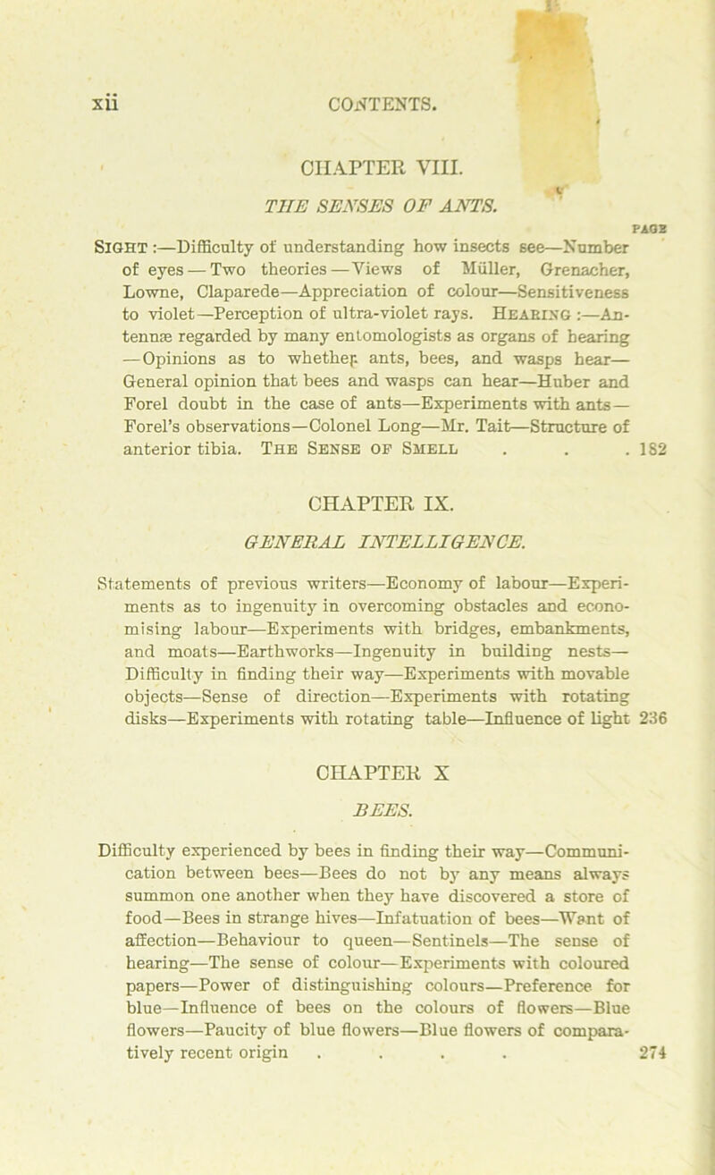 CHAPTER VIII. T1IE SENSES OF ANTS. PAG 3 Sight :—Difficulty of understanding how insects see—Number of eyes — Two theories—Views of Muller, Grenacher, Lowne, Claparede—Appreciation of colour—Sensitiveness to violet—Perception of ultra-violet rays. Hearing :—An- tenme regarded by many entomologists as organs of hearing —Opinions as to whether- ants, bees, and wasps hear— General opinion that bees and wasps can hear—Huber and Forel doubt in the case of ants—Experiments with ants— Forel’s observations—Colonel Long—Mr. Tait—Structure of anterior tibia. The Sense of Smell . . .182 CHAPTER IX. GENERAL INTELLIGENCE. Statements of previous writers—Economy of labour—Experi- ments as to ingenuity in overcoming obstacles and econo- mising labour—Experiments with bridges, embankments, and moats—Earthworks—Ingenuity in building nests— Difficulty in finding their way—Experiments with movable objects—Sense of direction—Experiments with rotating disks—Experiments with rotating table—Influence of light 236 CHAPTER X BEES. Difficulty experienced by bees in finding their way—Communi- cation between bees—Bees do not by any means always summon one another when the}1' have discovered a store of food—Bees in strange hives—Infatuation of bees—Want of affection—Behaviour to queen—Sentinels—The sense of hearing—The sense of colour—Experiments with coloured papers—Power of distinguishing colours—Preference for blue—Influence of bees on the colours of flowers—Blue flowers—Paucity of blue flowers—Blue flowers of compara- tively recent origin . . . . 274