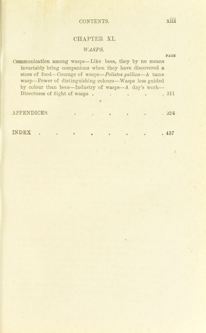 CHAPTER XI. WASPS. Communication among wasps—Like bees, they by no means invariably bring companions when they have discovered a store of food—Courage of wasps—Polistes gallica—A tame wasp—Power of distinguishing colours—Wasps less guided by colour than bees—Industry of wasps—A day’s work— Directness of flight of wasps ..... APPENDICES PAGE 311 324 INDEX . 437