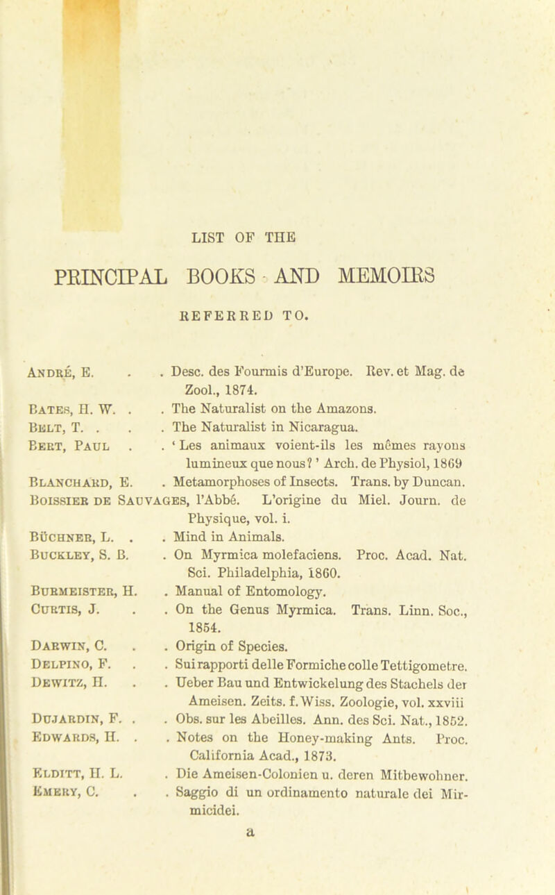 PKINCIPAL BOOKS AND MEMOIRS REFERRED TO. Andre, E. . Desc. des Fourmis d’Europe. Rev. et Mag. de Zool., 1874. Bates, H. W. . Belt, T. . Beet, Paul . . The Naturalist on the Amazons. . The Naturalist in Nicaragua. . ‘ Les animaux voient-ils les mcmes rayons lumineux que nous? ’ Arch, de Physiol, 1869 Blanchard, E. . Metamorphoses of Insects. Trans, by Duncan. Boissieb de Sauvages, l’Abbe. L’origine du Miel. Journ. de BUCHNER, L. . Buckley, S. B. Physique, vol. i. . Mind in Animals. . On Myrmica molefaciens. Proc. Acad. Nat. Sci. Philadelphia, 1860. Burmeister, H. Curtis, J. . Manual of Entomology. . On the Genus Myrmica. Trans. Linn. Soc., 1864. Darwin, C. Delpino, F. Dewitz, H. . Origin of Species. . Suirapporti delleFormiche colie Tettigometre. . Ueber Bau und Entwickelung des Stachels der Ameisen. Zeits. f. Wiss. Zoologie, vol. xxviii Dujardin, F. . Edwards, H. . . Obs. sur les Abeilles. Ann. des Sci. Nat., 1862. . Notes on the Honey-making Ants. Proc. California Acad., 1873. Elditt, H. L. Emery, C. . Die Ameisen-Colonien u. deren Mitbewohner. . Saggio di un ordinamento naturale dei Mir- micidei. a \