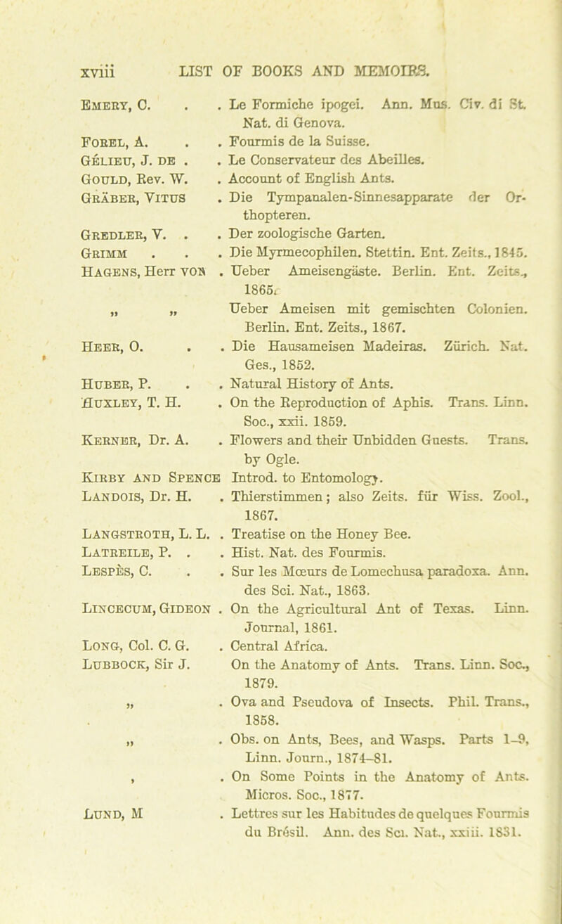 Emery, C. Forel, A. Gelieu, J. de . Gould, Rev. W. Graber, Yitus Gredleb, Y. . Grimm Hagens, Herr von . Le Formiche ipogei. Ann. Mus. Civ. di St Nat. di Genova. . Fourmis de la Suisse. . Le Conservateur des Abeilles. . Account of English Ants. . Die Tympanalen-Sinnesapparate der Or* thopteren. . Der zoologische Garten. . Die Myrmecophilen. Stettin. Ent. Zeits., 1845. . Ueber Ameisengaste. Berlin. Ent. Zeits., 1865r » » Heer, 0. Huber, P. Huxley, T. H. Kerner, Dr. A. Kirby and Spence Landois, Dr. H. Ueber Ameisen mit gemisehten Colonien. Berlin. Ent. Zeits., 1867. . Die Hausameisen Madeiras. Zurich. Nat. Ges., 1852. . Natural History of Ants. . On the Reproduction of Aphis. Trans. Linn. Soc., xxii. 1859. . Flowers aDd their Unbidden Guests. Trans, by Ogle. Introd. to Entomology. . Thierstimmen; also Zeits. fur Wiss. Zool., 1867. Langstroth, L. L. . Treatise on the Honey Bee. Latreile, P. . . Hist. Nat. des Fourmis. Lespes, C. . . Sur les Moeurs de Lomechusa paradoxa. Ann. des Sci. Nat., 1863. Lincecum, Gideon . On the Agricultural Ant of Texas. Linn. Journal, 1861. Long, Col. C. G. . Central Africa. Lubbock, Sir J. On the Anatomy of Ants. Trans. Linn. Soc., 1879. „ . Ova and Pseudova of Insects. Phil. Trans., 1858. „ . Obs. on Ants, Bees, and Wasps. Parts 1-9, Linn. Journ., 1874^81. , . On Some Points in the Anatomy of Ants. Micros. Soc., 1877. Lund, M . Lettres sur les Habitudes de quelques Fourmis du Bresil. Ann. des Sci. Nat., xxiii. 1S31.