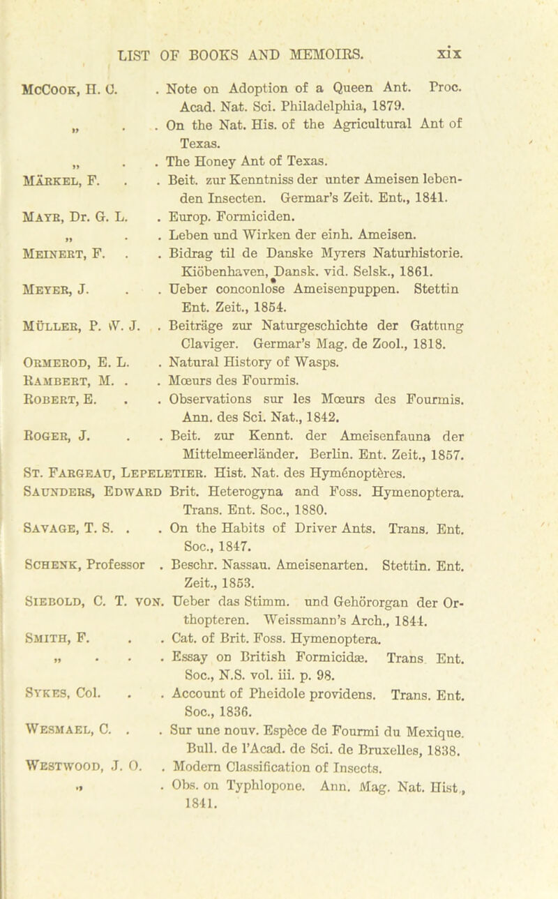 McCook, H. 0. »> • . Note on Adoption of a Queen Ant. Proc. Acad. Nat. Sci. Philadelphia, 1879. . On the Nat. His. of the Agricultural Ant of Texas. >» • Markel, F. . The Honey Ant of Texas. . Beit, zur Kenntniss der unter Ameisen leben- den Insecten. Germar’s Zeit. Ent., 1841. Mate, Dr. G. L. n • . Europ. Formiciden. . Leben und Wirken der einh. Ameisen. Meinert, F. . Bidrag til de Danske Myrers Naturhistorie. Meter, J. Kiobenhaven, Dansk. vid. Selsk., 1861. . Ueber conconlose Ameisenpuppen. Stettin Ent. Zeit., 1864. Muller, P. vV. J. . Beitrage zur Naturgeschichte der Gattung Claviger. Germar’s Mag. de Zool., 1818. Ormerod, E. L. Rambert, M. . Robert, E. . Natural History of Wasps. . Moeurs des Fourmis. . Observations sur les Moeurs des Fourmis. Ann, des Sci. Nat., 1842. Roger, J. . Beit, zur Kennt. der Ameisenfauna der Mittelmeerlander. Berlin. Ent. Zeit., 1867. St. Fargeau, Lepeletier. Hist. Nat. des Hym6nopt&res. Saunders, Edward Brit. Heterogyna and Foss. Hymenoptera. Savage, T. S. . Trans. Ent. Soc., 1880. . On the Habits of Driver Ants. Trans. Ent. Soc., 1847. Schenk, Professor . Beschr. Nassau. Ameisenarten. Stettin. Ent. Zeit., 1858. Siebold, C. T. von. Ueber das Stimm. und Gehororgan der Or- Smith, F. thopteren. Weissmann’s Arch., 1844. . Cat. of Brit. Foss. Hymenoptera. » • • . Essay on British Formicidae. Trans Ent. Soc., N.S. vol. iii. p. 98. Sykes, Col. . Account of Pheidole providens. Trans. Ent. Soc., 1836. Wesmael, C. . . Sur une nouv. Esp&ce de Fourmi du Mexique. Bull, de l’Acad. de Sci. de Bruxelles, 1838. Westwood, J. 0. . Modem Classification of Insects. •1 . Obs. on Typhlopone. Ann. Mag. Nat. Hist,, 1841.