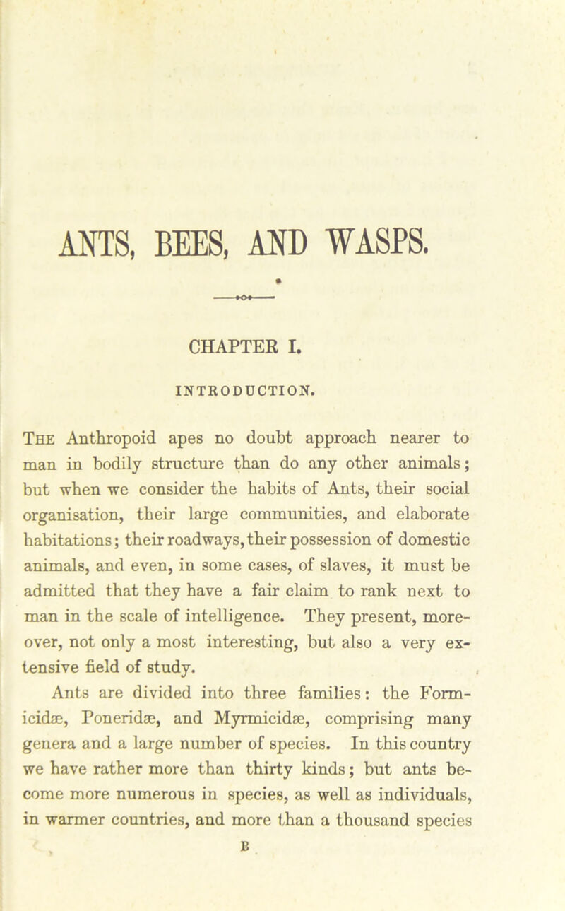 ANTS, BEES, AND WASPS. CHAPTER I. INTRODUCTION. The Anthropoid apes no doubt approach nearer to man in bodily structure than do any other animals; but when we consider the habits of Ants, their social organisation, their large communities, and elaborate habitations; their roadways, their possession of domestic animals, and even, in some cases, of slaves, it must be admitted that they have a fair claim to rank next to man in the scale of intelligence. They present, more- over, not only a most interesting, but also a very ex- tensive field of study. Ants are divided into three families: the Form- icidae, Poneridae, and Myrmicidse, comprising many genera and a large number of species. In this country we have rather more than thirty kinds; but ants be- come more numerous in species, as well as individuals, in warmer countries, and more than a thousand species B