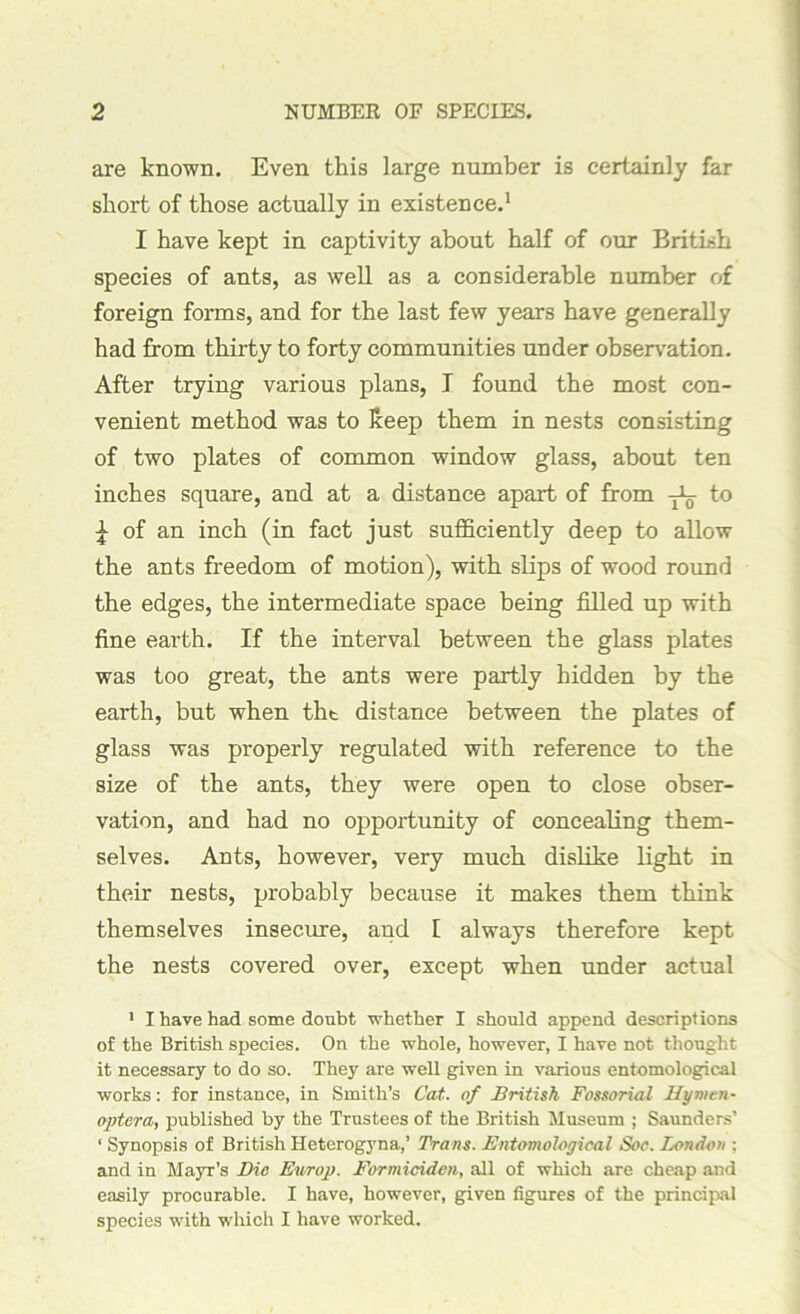 are known. Even this large number is certainly far short of those actually in existence.1 I have kept in captivity about half of our British species of ants, as well as a considerable number of foreign forms, and for the last few years have generally had from thirty to forty communities under observation. After trying various plans, T found the most con- venient method was to keep them in nests consisting of two plates of common window glass, about ten inches square, and at a distance apart of from yL- to £ of an inch (in fact just sufficiently deep to allow the ants freedom of motion), with slips of wood round the edges, the intermediate space being filled up with fine earth. If the interval between the glass plates was too great, the ants were partly hidden by the earth, but when tht distance between the plates of glass was properly regulated with reference to the size of the ants, they were open to close obser- vation, and had no opportunity of concealing them- selves. Ants, however, very much dislike light in their nests, probably because it makes them think themselves insecure, and I always therefore kept the nests covered over, except when under actual 1 I have had some doubt whether I should append descriptions of the British species. On the whole, however, I have not thought it necessary to do so. They are well given in various entomological works: for instance, in Smith’s Cat. of British Fossoriai Hymen- optera, published by the Trustees of the British Museum ; Saunders’ ‘ Synopsis of British Heterogyna,’ Trans. Entomological Soc. London ; and in Mayr’s Die Ev/rop. Formiciden, all of which are cheap and easily procurable. I have, however, given figures of the principal species with which I have worked.