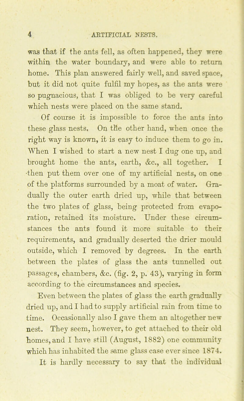 was that if the ants fell, as often happened, they were within the water boundary, and were able to return home. This plan answered fairly well, and saved space, but it did not quite fulfil my hopes, as the ants were so pugnacious, that I was obliged to be very careful which nests were placed on the same stand. Of course it is impossible to force the ants into these glass nests. On the other hand, when once the right way is known, it is easy to induce them to go in. When I wished to start a new nest I dug one up, and brought home the ants, earth, &c., all together. I •then put them over one of my artificial nests, on one of the platforms surrounded by a moat of water. Gra- dually the outer earth dried up, while that between the two plates of glass, being protected from evapo- ration, retained its moisture. Under these circum- stances the ants found it more suitable to their requirements, and gradually deserted the drier mould outside, which I removed by degrees. In the earth between the plates of glass the ants tunnelled out passages, chambers, &c. (fig. 2, p. 43), varying in form according to the circumstances and species. Even between the plates of glass the earth gradually dried up, and I had to supply artificial rain from time to time. Occasionally also I gave them an altogether new nest. They seem, however, to get attached to their old homes, and I have still (August, 1882) one community which has inhabited the same glass case ever since 1874. It is hardly necessary to say that the individual