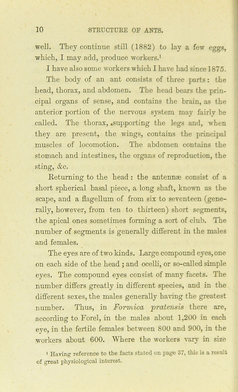 well. They continue still (1882) to lay a few egg.?, which, I may add, produce workers.1 I have also some workers which I have had since 1875. The body of an ant consists of three parts: the head, thorax, and abdomen. The head bears the prin- cipal organs of sense, and contains the brain, as the anterior portion of the nervous system may fairly be called. The thorax, ^supporting the legs and, when they are present, the wings, contains the principal muscles of locomotion. The abdomen contains the stomach and intestines, the organs of reproduction, the sting, &c. Returning to the head : the antennae consist of a short spherical basal piece, a long shaft, known as the scape, and a flagellum of from six to seventeen (gene- rally, however, from ten to thirteen) short segments, the apical ones sometimes forming a sort of club. The number of segments is generally different in the males and females. The eyes are of two kinds. Large compound eyes, one on each side of the head ; and ocelli, or so-called simple eyes. The compound eyes consist of many facets. The number differs greatly in different species, and in the different sexes, the males generally having the greatest number. Thus, in Formica pratensis there are, according to Forel, in the males about 1,200 in each eye, in the fertile females between 800 and 900, in the workers about 600. Where the workers vary in size 1 Having reference to the facts stated on page 37, this is a result of great physiological interest.