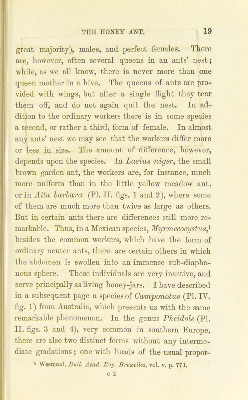 great majority), males, and perfect females. There are, however, often several queens in an ants’ nest; while, as we all know, there is never more than one queen mother in a hive. The queens of ants are pro- vided with wings, but after a single flight they tear them off, and do not again quit the nest. In ad- dition to the ordinary workers there is in some species a second, or rather a third, form of female. In almost any ants’ nest we may see that the workers differ more or less in size. The amount of difference, however, depends upon the species. In Lasius niger, the small brown garden ant, the workers are, for instance, much more uniform than in the little yellow meadow ant, or in Atta barbara (PI. II. figs. 1 and 2), where some of them are much more than twice as large as others. But in certain ants there are differences still more re- markable. Thus, in a Mexican species, Myrmecocystus,1 besides the common workers, which have the form of ordinary neuter ants, there are certain others in which the abdomen is swollen into an immense sub-diapha- nous sphere. These individuals are very inactive, and serve principally as living honey-jars. I have described in a subsequent page a species of Camponotus (PI. IV. fig. 1) from Australia, which presents us with the same remarkable phenomenon. In the genus Pheidole (PI. II. figs. 3 and 4), very common in southern Europe, there are also two distinct forms without any interme- diate gradations; one with heads of the usual propor- * Wesmacl, Bull. Acad. Boy. Bruxelles, vol. v. p. 771.
