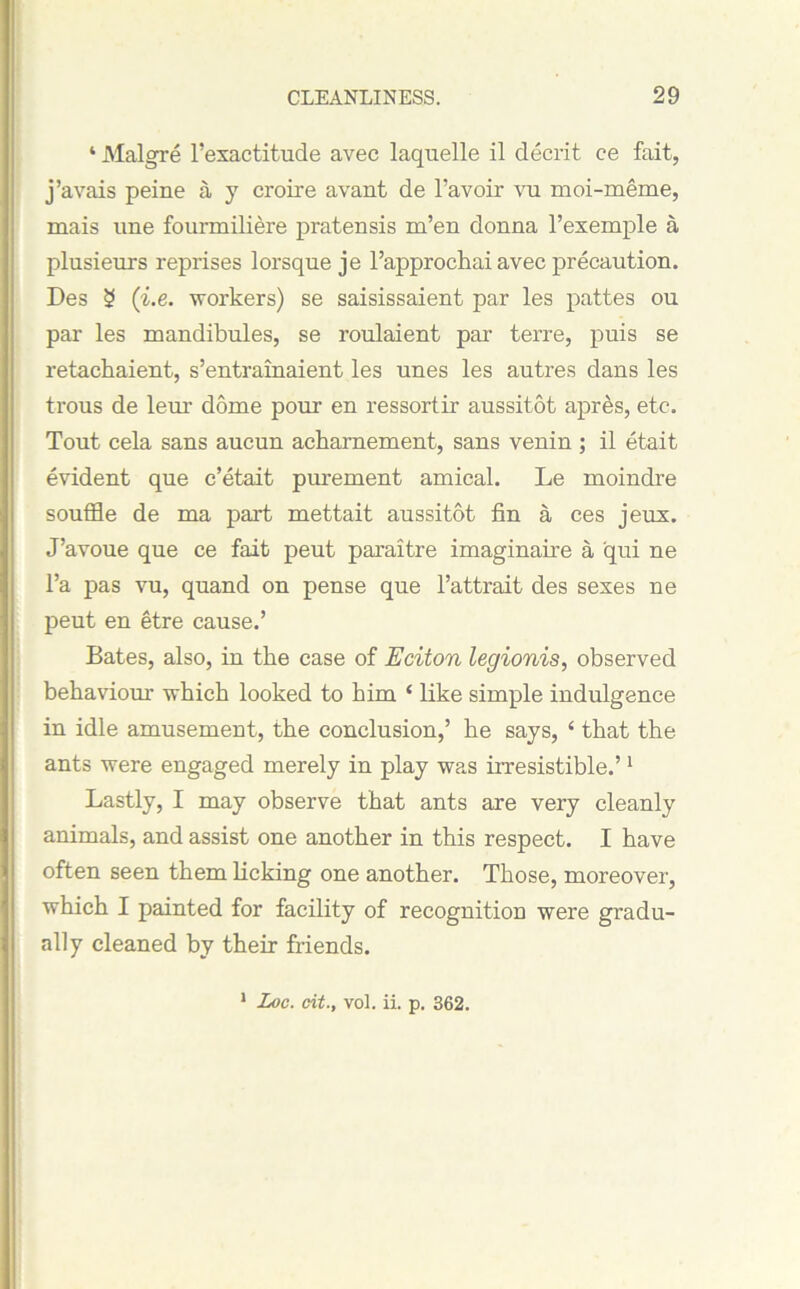 4 Malgre Inexactitude avec laquelle il decrit ce fait, j’avais peine a y croire avant de l’avoir vu moi-meme, mais une founniliere pratensis m’en donna l’exemple a plusieurs reprises lorsque je l’approchai avec precaution. Des 3 (i.e. workers) se saisissaient par les pattes ou par les mandibules, se roulaient par terre, puis se retachaient, s’entrainaient les unes les autres dans les trous de leur dome pour en ressortir aussitot apres, etc. Tout cela sans aucun acharnement, sans venin ; il etait evident que c’etait purement amical. Le moindre souffle de ma part mettait aussitot fin a ces jeux. J’avoue que ce fait peut paraitre imaginaii’e a qui ne l’a pas vu, quand on pense que l’attrait des sexes ne peut en etre cause.’ Bates, also, in the case of Eciton legionis, observed behaviour which looked to him ‘ like simple indulgence in idle amusement, the conclusion,’ he says, ‘ that the ants were engaged merely in play was irresistible.’1 Lastly, I may observe that ants are very cleanly animals, and assist one another in this respect. I have often seen them licking one another. Those, moreover, which I painted for facility of recognition were gradu- ally cleaned by their friends. 1 Loc. tit., vol. ii. p. 362.