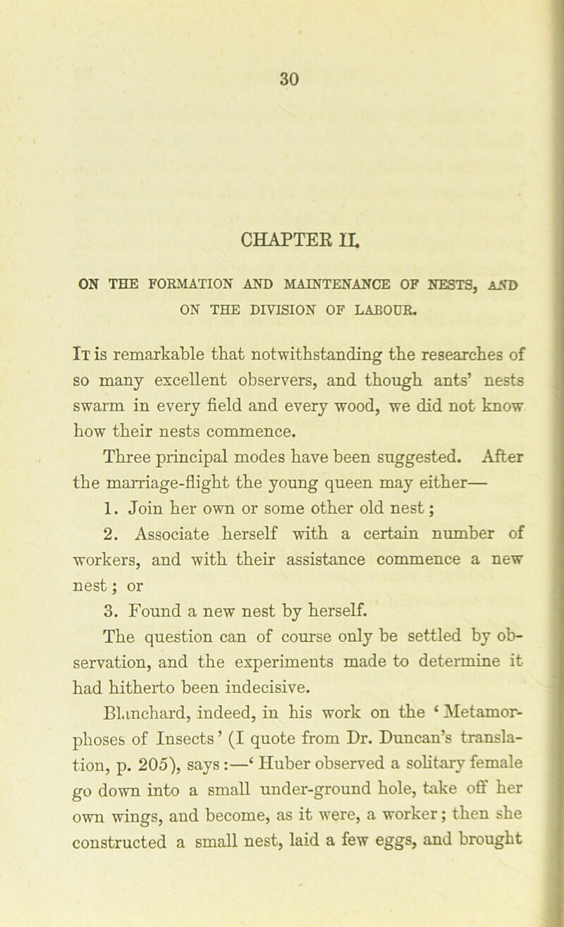 CHAPTER IL ON THE FORMATION AND MAINTENANCE OF NESTS, AND ON THE DIVISION OF LABOUR. It is remarkable that notwithstanding the researches of so many excellent observers, and though ants’ nests swarm in every field and every wood, we did not know how their nests commence. Three principal modes have been suggested. After the marriage-flight the young queen may either— 1. Join her own or some other old nest; 2. Associate herself with a certain number of workers, and with their assistance commence a new nest; or 3. Found a new nest by herself. The question can of course only be settled by ob- servation, and the experiments made to determine it had hitherto been indecisive. Blanchard, indeed, in his work on the ‘ Metamor- phoses of Insects ’ (I quote from Dr. Duncan’s transla- tion, p. 205), says :—‘ Huber observed a solitary female go down into a small under-ground hole, take off her own wings, and become, as it were, a worker; then she constructed a small nest, laid a few eggs, and brought