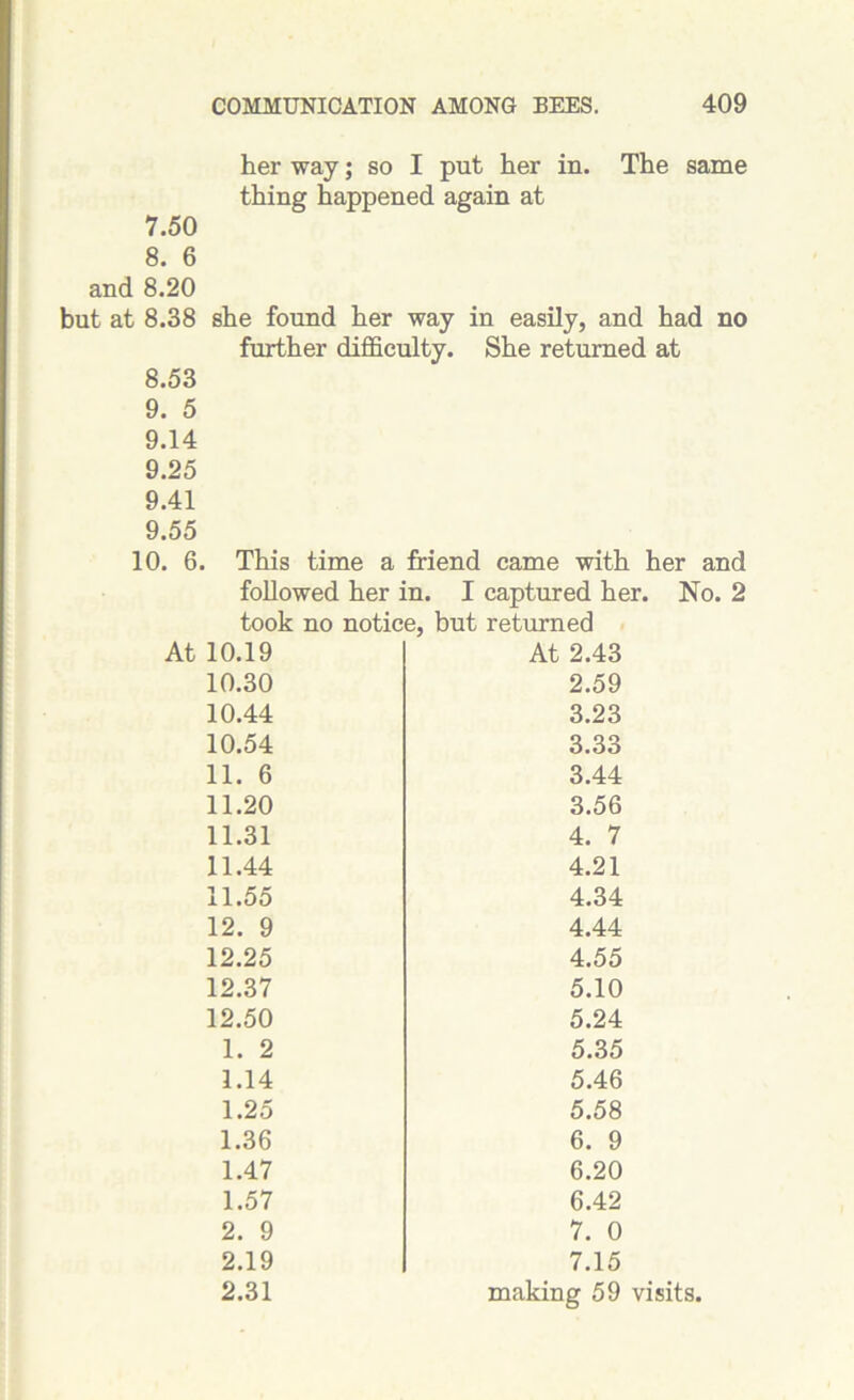 her way; so I put her in. The same thing happened again at 7.50 8. 6 and 8.20 but at 8.38 she found her way in easily, and had no further difficulty. She returned at 8.53 9. 5 9.14 9.25 9.41 9.55 10. 6. This time a friend came with her and followed her in. I captured her. No. 2 took no notice, but returned At 10.19 At 2.43 10.30 2.59 10.44 3.23 10.54 3.33 11. 6 3.44 11.20 3.56 11.31 4. 7 11.44 4.21 11.55 4.34 12. 9 4.44 12.25 4.55 12.37 5.10 12.50 5.24 1. 2 5.35 1.14 5.46 1.25 5.58 1.36 6. 9 1.47 6.20 1.57 6.42 2. 9 7. 0 2.19 7.15 2.31 making 59 visits