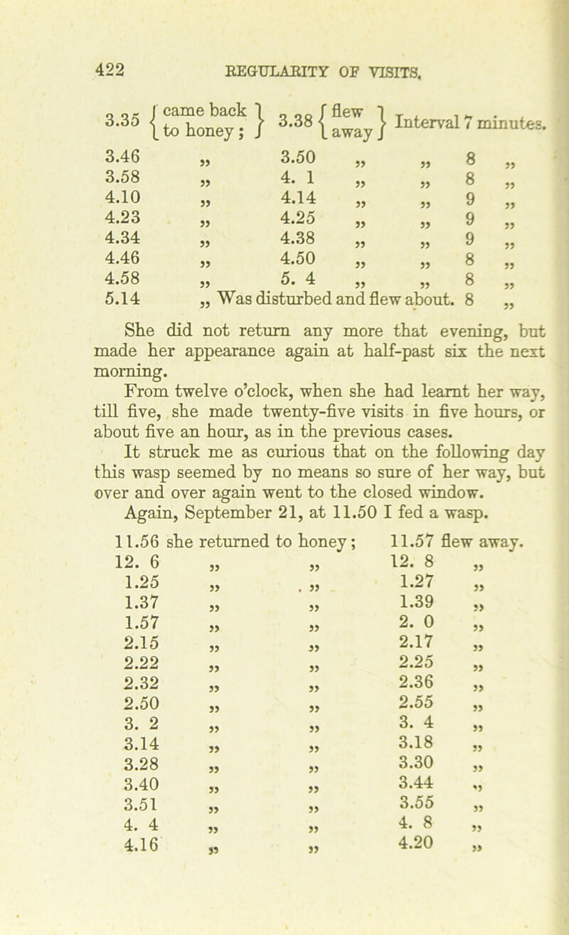 3.35 ■ j came back 1 to honey; J • 3.38 | ' flew ] . away J > Interval 3.46 55 3.50 55 55 3.58 55 4. 1 55 55 4.10 55 4.14 55 55 4.23 55 4.25 55 55 4.34 55 4.38 55 55 4.46 55 4.50 55 55 4.58 55 5. 4 55 55 5.14 „ Was disturbed and flew about. 7 minutes. 8 8 9 9 9 8 8 8 55 55 55 55 55 55 55 55 She did not return any more that evening, but made her appearance again at half-past six the next morning. From twelve o’clock, when she had learnt her way, till five, she made twenty-five visits in five hours, or about five an hour, as in the previous cases. It struck me as curious that on the following day this wasp seemed by no means so sure of her way, but over and over again went to the closed window. Again, September 21, at 11.50 I fed a wasp. 11.56 she returned to honey; 11.57 12. 6 „ 55 12. 8 1.25 . 55 1.27 1.37 55 1.39 1.57 „ 55 2. 0 2.15 „ 55 2.17 2.22 „ 55 2.25 2.32 „ 55 2.36 2.50 „ 55 2.55 3. 2 „ 55 3. 4 3.14 „ 55 3.18 3.28 „ 55 3.30 3.40 „ 55 3.44 3.51 „ 55 3.55 4. 4 „ 55 4. 8 4.16 „ 55 4.20