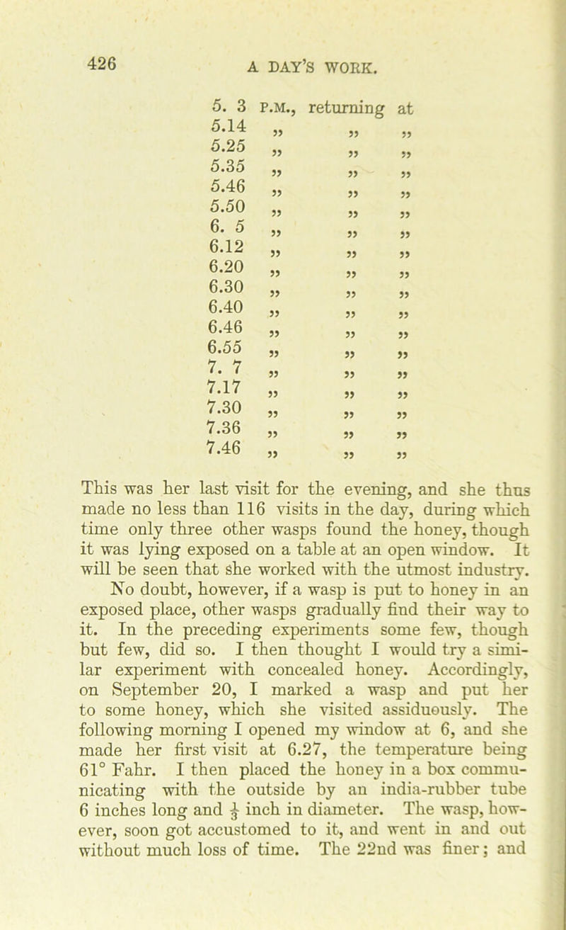 5. 3 P.M. 5.14 55 5.25 55 5.35 55 5.46 55 5.50 55 6. 5 55 6.12 55 6.20 55 6.30 55 6.40 55 6.46 55 6.55 55 7. 7 55 7.17 55 7.30 55 7.36 55 7.46 55 returning at 55 55 55 55 55 55 55 55 55 55 55 55 55 55 55 55 55 55 55 55 55 55 55 55 55 55 55 55 55 55 55 55 55 55 This was her last visit for the evening, and she thus made no less than 116 visits in the day, during which time only three other wasps found the honey, though it was lying exposed on a table at an open window. It will be seen that she worked with the utmost industry. No doubt, however, if a wasp is put to honey in an exposed place, other wasps gradually find their way to it. In the preceding experiments some few, though but few, did so. I then thought I would try a simi- lar experiment with concealed honey. Accordingly, on September 20, I marked a wasp and put her to some honey, which she visited assiduously. The following morning I opened my window at 6, and she made her first visit at 6.27, the temperature being 61° Fahr. I then placed the honey in a box commu- nicating with the outside by an india-rubber tube 6 inches long and ^ inch in diameter. The wasp, how- ever, soon got accustomed to it, and went in and out without much loss of time. The 22nd was finer; and