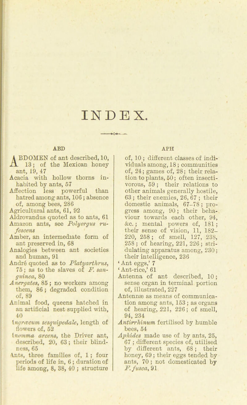 INDEX ABD ABDOMEN of ant described, 10, 13; of the Mexican honey ant, 19, 47 Acacia with hollow thorns in- habited by ants, 57 Affection less powerful than hatred among ants, 106; absence of, among bees, 286 Agricultural ants, 61, 92 Aldrovandus quoted as to ants, 61 Amazon ants, see Polyergus ru- fescens Amber, an intermediate form of ant preserved in, 68 Analogies between ant societies and human, 91 Andre quoted as to Platyarthrus, 75; as to the slaves of F. san- guinea, 80 A tier gates, 85 ; no workers among them, 86 ; degraded condition of, 89 Animal food, queens hatched in an artificial nest supplied with, 40 lngreecvm sesquipedale, length of flowers of, 52 1 nmnma arcens, the Driver ant, described, 20, 63; their blind- ness, 65 Ants, three families of, 1; four periods of life in, 6 ; duration of life among, 8, 38, 40 ; structure APH of, 10 ; different classes of indi- viduals among, 18; communities of, 24; games of, 28; their rela- tion to plants, 50; often insecti- vorous, 59 ; their relations to other animals generally hostile, 63 ; their enemies, 26, 67 ; their domestic animals, 67-78; pro- gress among, 90; their beha- viour towards each other, 94, &c.; mental powers of, 181; their sense of vision, 11, 182- 220, 258; of smell, 127, 238, 258 ; of hearing, 221, 226 ; stri- dulating apparatus among, 230; their intelligence, 236 ‘ Ant eggs,’ 7 ‘ Ant-rice,’ 61 Antenna of ant described, 10 ; sense organ in terminal portion of, illustrated, 227 Antennae as means of communica- tion among ants, 153 ; as organs of hearing, 221, 226; of smell, 94, 234 Antirrhinum fertilised by humble bees, 54 Aphides made use of by ants, 25, 67 ; different species of, utilised by different ants, 68; their honey, 69; their eggs tended by ants, 70; not domesticated by F.fusca, 91