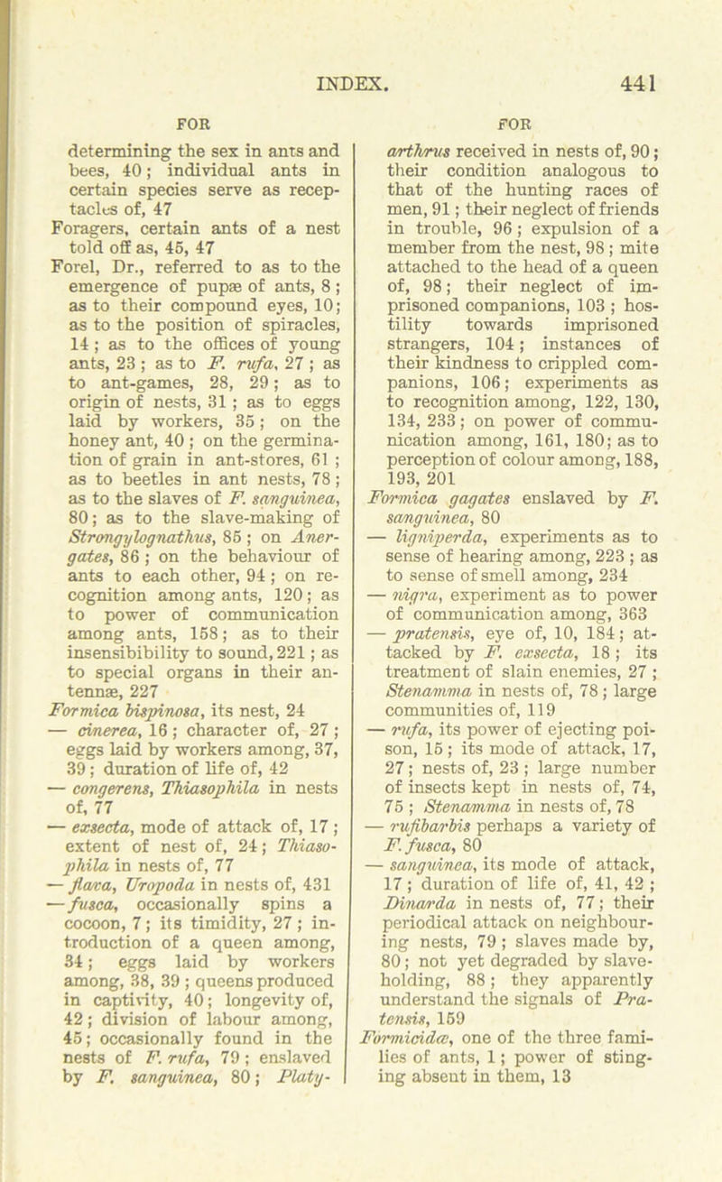 FOR determining the sex in ants and bees, 40; individual ants in certain species serve as recep- tacles of, 47 Foragers, certain ants of a nest told off as, 45, 47 Forel, Dr., referred to as to the emergence of pup® of ants, 8 ; as to their compound eyes, 10; as to the position of spiracles, 14; as to the offices of young ants, 23 ; as to F. rufa, 27 ; as to ant-games, 28, 29; as to origin of nests, 31; as to eggs laid by workers, 35; on the honey ant, 40 ; on the germina- tion of grain in ant-stores, 61 ; as to beetles in ant nests, 78; as to the slaves of F. sanguined, 80; as to the slave-making of Strongylognathus, 85 ; on Aner- gates, 86 ; on the behaviour of ants to each other, 94; on re- cognition among ants, 120; as to power of communication among ants, 158; as to their insensibibility to sound, 221; as to special organs in their an- tennas, 227 Formica bispinosa, its nest, 24 — cmerea, 16 ; character of, 27 ; eggs laid by workers among, 37, 39; duration of life of, 42 — congerens, Thiasophila in nests of, 77 — exsecta, mode of attack of, 17; extent of nest of, 24; Thiaso- pliila in nests of, 77 — flava, TJropoda in nests of, 431 —fusca, occasionally spins a cocoon, 7 ; its timidity, 27 ; in- troduction of a queen among, 34; eggs laid by workers among, 38, 39 ; queens produced in captivity, 40; longevity of, 42; division of labour among, 45; occasionally found in the nests of F. rufa, 79 ; enslaved by F, sanguined, 80; Platy- FOR arthrus received in nests of, 90; their condition analogous to that of the hunting races of men, 91; their neglect of friends in trouble, 96; expulsion of a member from the nest, 98 ; mite attached to the head of a queen of, 98; their neglect of im- prisoned companions, 103 ; hos- tility towards imprisoned strangers, 104; instances of their kindness to crippled com- panions, 106; experiments as to recognition among, 122, 130, 134, 233; on power of commu- nication among, 161, 180; as to perception of colour among, 188, 193, 201 Formica gagates enslaved by F. sanguinea, 80 — ligniperda, experiments as to sense of hearing among, 223 ; as to sense of smell among, 234 — nigra, experiment as to power of communication among, 363 — pratensis, eye of, 10, 184; at- tacked by F. exsecta, 18; its treatment of slain enemies, 27 ; Stenamma in nests of, 78; large communities of, 119 — rufa, its power of ejecting poi- son, 15 ; its mode of attack, 17, 27; nests of, 23 ; large number of insects kept in nests of, 74, 75 ; Stenamma in nests of, 78 — rufibarbis perhaps a variety of F. fusca, 80 — sanguinea, its mode of attack, 17 ; duration of life of, 41, 42 ; Dinan'da in nests of, 77; their periodical attack on neighbour- ing nests, 79 ; slaves made by, 80; not yet degraded by slave- holding, 88; they apparently understand the signals of Pra- tensis, 159 Formicida, one of the three fami- lies of ants, 1; power of sting- ing absent in them, 13