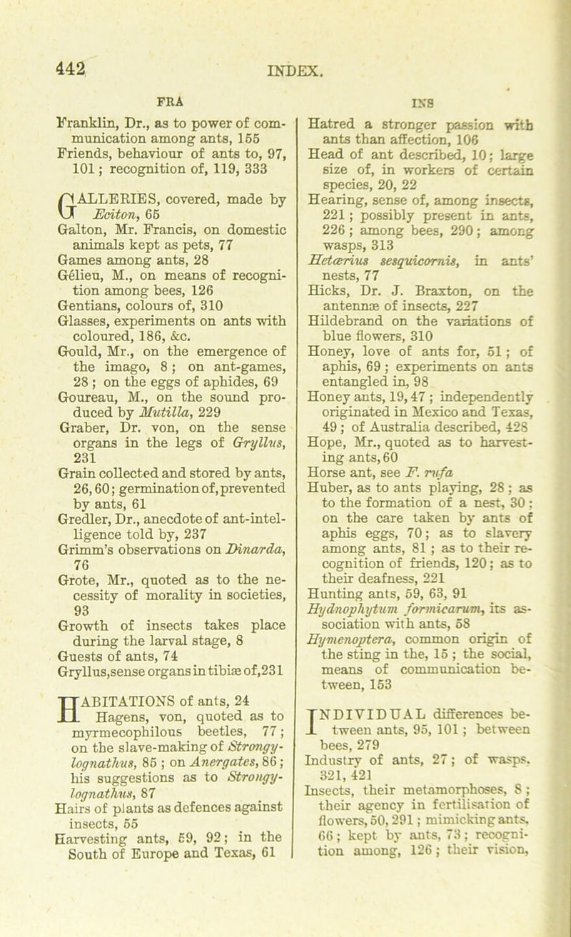 FRA Franklin, Dr., as to power of com- munication among ants, 155 Friends, behaviour of ants to, 97, 101; recognition of, 119, 333 GALLERIES, covered, made by Eciton, 65 Galton, Mr. Francis, on domestic animals kept as pets, 77 Games among ants, 28 Gelieu, M., on means of recogni- tion among bees, 126 Gentians, colours of, 310 Glasses, experiments on ants with coloured, 186, &c. Gould, Mr., on the emergence of the imago, 8; on ant-games, 28 ; on the eggs of aphides, 69 Goureau, M., on the sound pro- duced by Mutilla, 229 Graber, Dr. von, on the sense organs in the legs of Gryllns, 231 Grain collected and stored by ants, 26,60; germination of, prevented by ants, 61 Gredler, Dr., anecdote of ant-intel- ligence told by, 237 Grimm’s observations on Dinarda, 76 Grote, Mr., quoted as to the ne- cessity of morality in societies, 93 Growth of insects takes place during the larval stage, 8 Guests of ants, 74 Gryllus,sense organs in tibiae of, 231 ABITATIONS of ants, 24 Hagens, von, quoted as to myrmecophilous beetles, 77; on the slave-making of Strongy- lognathus, 85 ; on Anergates, 86; his suggestions as to Strongy- lognathuH, 87 Hairs of plants as defences against insects, 55 Harvesting ants, 59, 92; in the South of Europe and Texas, 61 IKS Hatred a stronger passion with ants than affection, 106 Head of ant described, 10; large size of, in workers of certain species, 20, 22 Hearing, sense of, among insects, 221; possibly present in ants, 226 ; among bees, 290 ; among wasps, 313 Iletcerius sesquicomis, in ants’ nests, 77 Hicks, Dr. J. Braxton, on the antennae of insects, 227 Hildebrand on the variations of blue flowers, 310 Honey, love of ants for, 51; of aphis, 69 ; experiments on ants entangled in, 98 Honey ants, 19,47 ; independently originated in Mexico and Texas, 49 ; of Australia described, 428 Hope, Mr., quoted as to harvest- ing ants, 60 Horse ant, see F. rvfa Huber, as to ants playing, 28 : as to the formation of a nest, 30 ; on the care taken by ants of aphis eggs, 70; as to slavery among ants, 81; as to their re- cognition of friends, 120; as to their deafness, 221 Hunting ants, 59, 63, 91 Hydnophytum farmicarum, its as- sociation with ants, 58 Hyvienoptera, common origin of the sting in the, 15 ; the social, means of communication be- tween, 153 INDIVIDUAL differences be- tween ants, 95, 101; between bees, 279 Industry of ants, 27; of wasps. 321, 421 Insects, their metamorphoses, 8 ; their agency in fertilisation of flowers, 50,291; mimicking ants, 66; kept by ants, 73; recogni- tion among, 126 ; their vision,