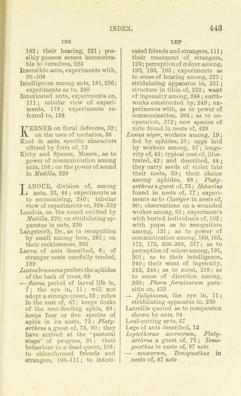 INS 182; their hearing, 221; pos- sibly possess senses inconceiva- ble to ourselves, 225 Insensible ants, experiments with, 99-108 Intelligence among ants, 181,236; experiments as to, 240 Intoxicated ants, experiments on, 111; tabular view of experi- ments, 118; experiments re- ferred to, 128 I^ERNER on floral defences, 52; L on the uses of nectaries, 56 Knot in ants, specific characters offered by form of, 13 Kirby and Spence, Messrs., as to power of communication among ants, 156; on the power of sound in Mutilla, 229 LABOUR, division of, among ants, 23, 44 ; experiments as to economising, 240; tabular view of experiments on, 324-332 Landois, on the sound emitted by Mutilla, 229; on stridulating ap- paratus in ants, 230 Langstroth, Dr., as to recognition by smell among bees, 281; on their recklessness, 285 Larva? of ants described, 6; of stranger nests carefully tended, 129 Lasiusbrunneusprefers the aphides of the bark of trees, 68 — flavns, period of larval life in, 7; the eye in, 11 ; will not adopt a strange queen, 32 ; mites in the nest of, 67; keeps flocks of the root-feeding aphis, 68; keeps four or five species of aphis in its nests, 73; Platy- wrthrus a guest of, 75, 90 ; they have arrived at the ‘ pastoral stage’ of progress, 91; their behaviour to a dead queen, 108; to chloroformed friends and strangers, 108-111; to intoxi- LEP cated friends and strangers, 111; their treatment of strangers, 123; perception of colour among, 190, 193, 195; experiments as to sense of hearing among, 223 ; stridulating apparatus in, 231; structure'in tibia of, 232 ; want of ingenuity among, 248 ; earth- works constructed by, 249 ; ex- periments with, as to power of communication, 366 ; as to co- operation, 372; new species of mite found in nests of, 429 Lasius niger, workers among, 19 ; fed by aphides, 25; eggs laid by workers among, 37; longe- vity of, 42; typical nest of, illus- trated, 42; and described, 44 ; they carry seeds of violet into their nests, 59; their choice among aphides, 68 ; Platy- art hr us a guest of, 75; Setter ins found in nests of, 77; experi- ments as to Cla/ciger in nests of, 90; observations on a wounded worker among, 95 ; experiments with buried individuals of, 102 ; with pupae as to recognition among, 131; as to power of communication among, 160,163, 172, 175, 356-362, 377; as to perception of colour among, 191, 201; as to their intelligence, 240; their want of ingenuity, 242, 246; as to scent, 258; as to sense of direction among, 260; Phora formicarum para- sitic on, 433 — fuliginosns, the eye in, 11; stridulating apparatus in, 230 Latreille quoted as to compassion shown by ants, 94 Leaf-cutting ants, 67 Legs of ants described, 12 Leptothorax accrvorv/ni, Platy- arthrus a guest of, 75 ; Tomo- gnathus in nests of, 87 note — muscorum, Tomognathus in nests of, 87 note