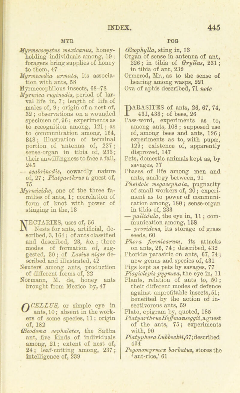 MVE Myrmecocystus mexicanus, honey- holding individuals among, 19; foragers bring supplies of honey to them, 47 Myrmecodia armata, its associa- tion with ants, 58 Myrmecophilous insects, 68-78 Myrmica mginodis, period of lar- val life in, 7; length of life of males of, 9; origin of a nest of, 32 ; observations on a wounded specimen of, 96; experiments as to recognition among, 121; as to communication among, 164, 348; illustration of terminal portion of antenna of, 227; sense-organ in tibia of, 233; their unwillingness to face a fall, 245 — scabrinodis, cowardly nature of, 27; Platyarthrus a guest of, 75 Myrmicides, one of the three fa- milies of ants, 1; correlation of form of knot with power of stinging in the, 13 ECTARIES, uses of, 66 Nests for ants, artificial, de- scribed, 3,164 ; of ants classified and described, 23, &c.; three modes of formation of, sug- gested, 30 ; of Lamm niyer de- scribed and illustrated, 42 Neuters among ants, production of different forms of, 22 Normann, M. de, honey ants brought from Mexico by, 47 /'A CELL US, or simple eye in ants, 10; absent in the work- ers of some species, 11; origin of, 182 (Ecodoma cephalotes, the Saiiba ant, five kinds of individuals among, 21; extent of nest of, 24 ; leaf-cutting among, 237 ; intelligence of, 239 POG (Ecophylla, sting in, 13 Organ of sense in antenna of ant, 226; in tibia of Gryllus, 231; in tibia of ant, 232 Ormerod, Mr., as to the sense of hearing among wasps, 221 Ova of aphis described, 71 note PARASITES of ants, 26, 67, 74, 431, 433; of bees, 26 Pass-word, experiments as to, among ants, 108 ; supposed use of, among bees and ants, 126; experiments as to, with pupae, 129; existence of, apparently disproved, 147 Pets, domestic animals kept as, by savages, 77 Phases of life among men and ants, analogy between, 91 Pheidole niegacephala, pugnacity of small workers of, 20; experi- ment as to power of communi- cation among, 180; sense-organ in tibia of, 233 — pallidula, the eye in, 11; com- munication among, 158 — providens, its storage of grass seeds, 60 Phora formicarum, its attacks on ants, 26, 74; described, 432 Phoridse parasitic on ants, 67, 74; new genus and species of, 431 Pigs kept as pets by savages, 77 Plagiolepis pygmcea, the eye in, 11 Plants, relation of ants to, 50 ; their different modes of defence against unprofitable insects, 51; benefited by the action of in- sectivorous ants, 59 Plato, epigram by, quoted, 186 Platyarthrus Hoffmanseggii, a guest of the ants, 76; experiments with, 90 PlatyphoraLubliocldifil; described 434 Pogonomymnex barbatus, stores the ‘ant-rice,’ 61