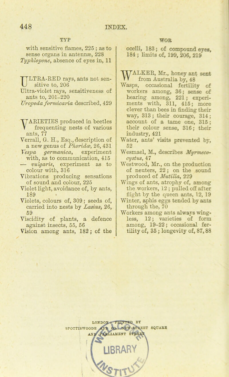 TYP with sensitive flames, 225 ; as to sense organs in antennae, 228 Typhlopone, absence of eyes in, 11 ULTRA-RED rays, ants not sen- sitive to, 206 Ultra-violet rays, sensitiveness of ants to, 201-220 Urojpoda formioana described, 429 T7ARIETIES produced in beetles V frequenting nests of various ants, 77 Verrall, G. H., Esq., description of a new genus of Phorida, 26,431 Vespa germanica, experiment with, as to communication, 415 — vulgaris, experiment as to colour with, 316 Vibrations producing sensations of sound and colour, 225 Violet light, avoidance of, by ants, 189 Violets, colours of, 309: seeds of, carried into nests by Zasius, 26, 59 Viscidity of plants, a defence against insects, 55, 56 Vision among ants, 182; of the WOE ocelli, 183; of compound eyes, 184 ; limits of, 199, 206, 219 WALKER, Mr., honey ant sent from Australia by, 48 Wasps, occasional fertility of workers among, 36; sense of hearing among, 221; experi- ments with, 311, 415; more clever than bees in finding their way, 313 ; their courage, 314 ; account of a tame one, 315; their colour sense, 316; their industry, 421 Water, ants’ visits prevented by, 52 Wesmael, H., describes Myrmeco- cystus, 47 Westwood, Mr., on the production of neuters, 22; on the sound produced of Mutilla, 229 Wings of ants, atrophy of, among the workers, 12 ; pulled ofE after flight by the queen ants, 12, 19 Winter, aphis eggs tended by ants through the, 70 Workers among ants always wing- less, 12; varieties of form among, 19-22; occasional fer- tility of, 35; longevity of, 87,88 i