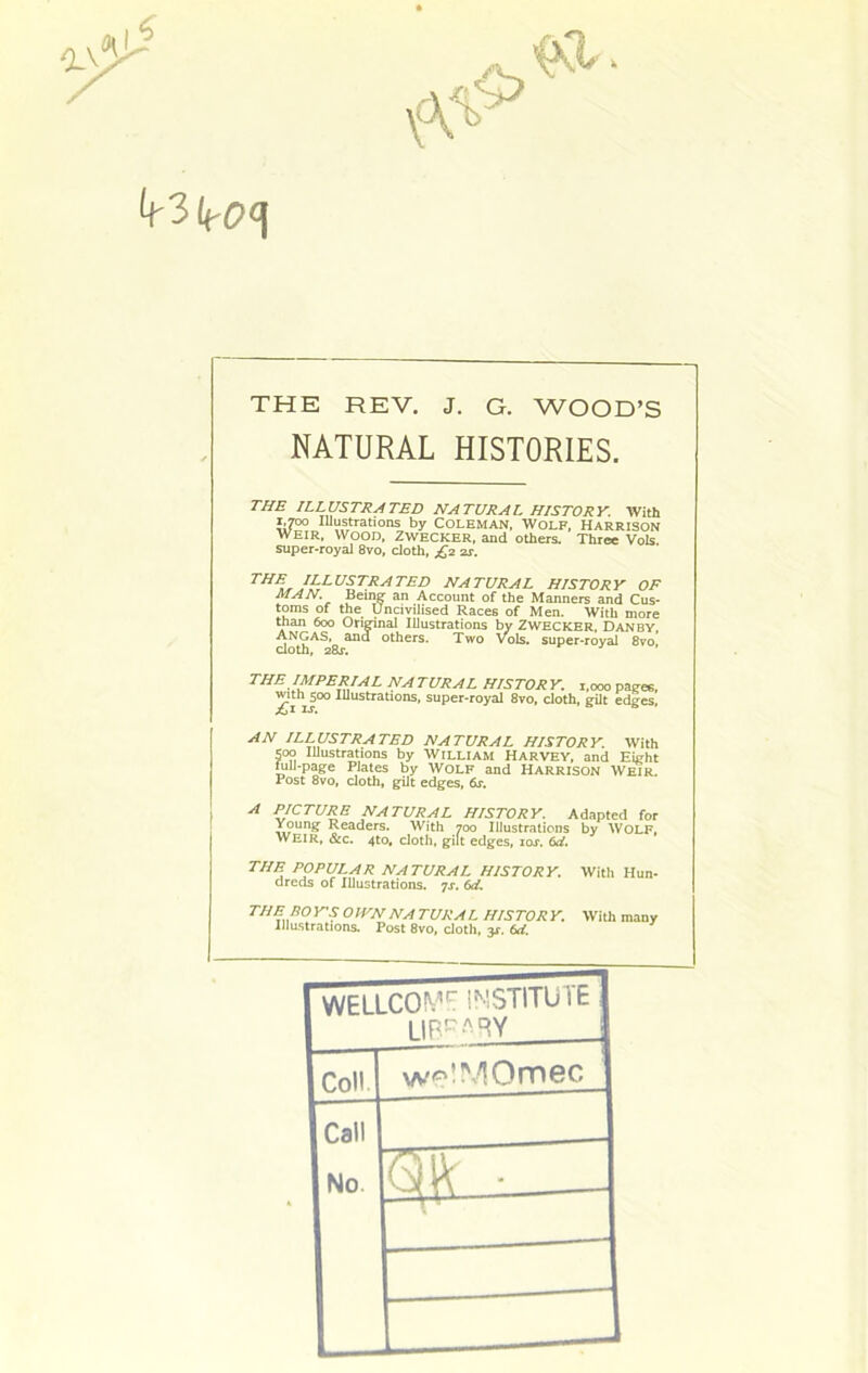 THE REV. J. G. WOOD’S NATURAL HISTORIES. THE ILLUSTRATED NATURAL HISTORY. With i.TOo lUustrations by Coleman, Wolf, Harrison WEIR, Wood, Zwecker, and others. Three Vols super-royal 8vo, doth, £2 2s. illustrated natural history of MAN. Bern? an Account of the Manners and Cus- toms of the Uncivilised Races of Men. With more than 600 Onrinal Illustrations by Zwecker. Danby, Angas, and others. Two vols. super-royal 8vo, doth, 28j. THE IMPERIAL NA TURAL HISTOR Y. 1,000 pages, ^dhjoo lUustrations, super-royal 8vo, doth, gUt edges. AN ILLUSTRATED NATURAL HISTORY. With 500 lUustrations by William Harvey, and Eight full-page Plates by WOLF and Harrison Weir. Post 8vo, doth, gUt edges, dr. A PICTURE NATURAL HISTORY. Adapted for Young Readers. With 700 Illustrations by WOLF, WEIR, &c. 4to, cloth, gilt edges, los. 6d, THE POPULAR NATURAL HISTORY. With Hun- dreds of Illustrations. 7x. (>d. THE BOY'S OWN NATURAL HISTORY. Illustrations. Post 8vo, doth, y, 6d. With many WE LLCO N’ STITU1E Coll. w^’MOmec Call No. ———