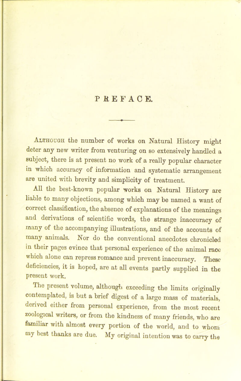 Although the number of works on Natural History might deter any new writer from venturing on so extensively handled a subject, there is at present no work of a really popular character in which accuracy of information and systematic arrangement are united with brevity and simplicity of treatment. AU the best-known popular works on Natural History are hable to many objections, among which may be named a want of correct classification, the absence of explanations of the meanings and derivations of scientific words, the strange inaccuracy of many of the accompanying illustrations, and of the accounts of many animals. Nor do the conventional anecdotes chronicled m their pages evince that personal experience of the animal race which alone can repress romance and prevent inaccuracy. These deficiencies, it is hoped, are at all events partly supplied in the present work. The present volume, although exceeding the limits originally contemplated, is but a brief digest of a large mass of materials, derived either from personal experience, from the most recent zoological writers, or from the kindness of many friends, who are familiar with almost every portion of the world, and to whom my best thanks are due. My original intention was to caiTy the