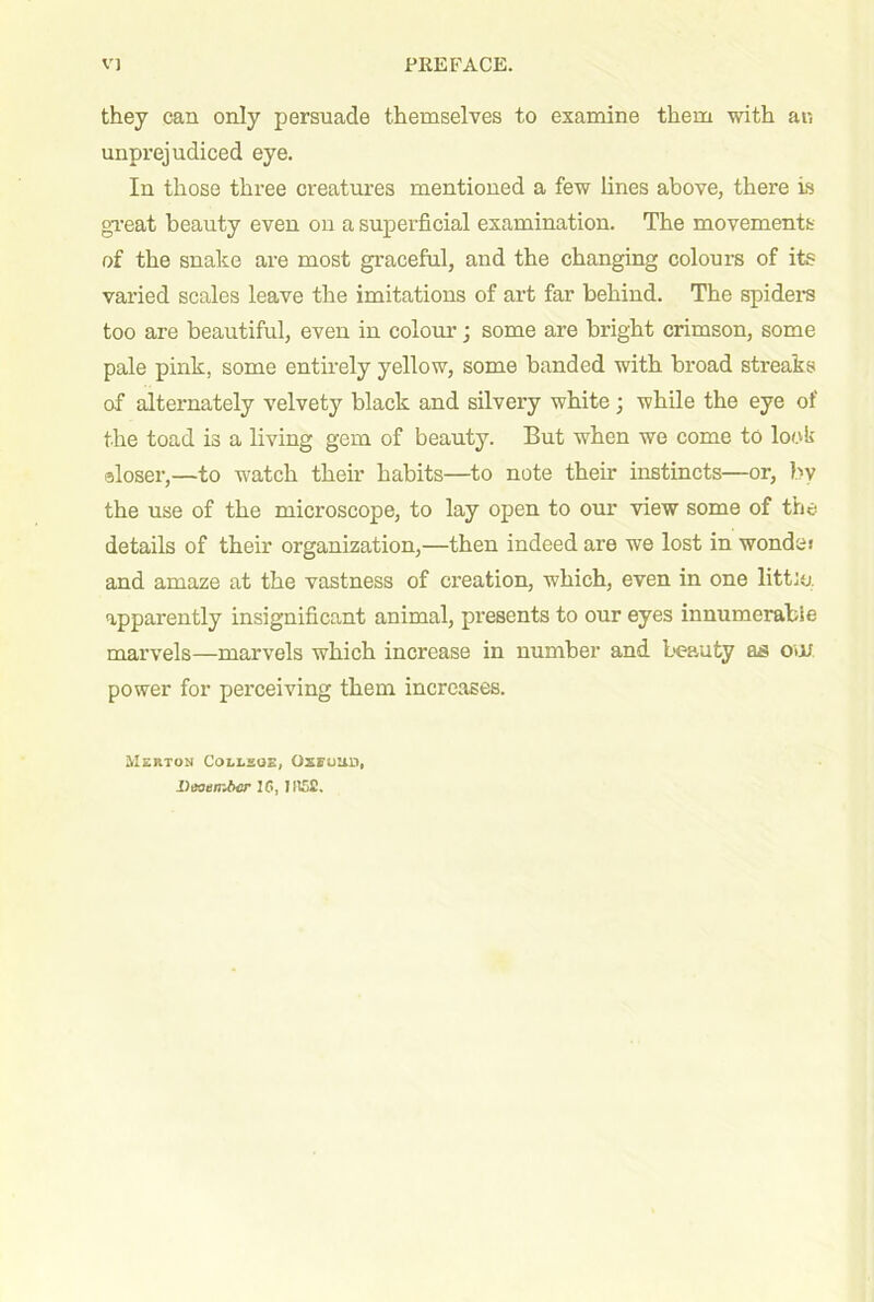 they can only persuade themselves to examine them with ar. unprejudiced eye. In those three creatures mentioned a few lines above, there is gi'eat beauty even on a superficial examination. The movements of the snake are most graceful, and the changing colours of its varied scales leave the imitations of art far behind. The spiders too are beautiful, even in colour; some are bright crimson, some pale pink, some entirely yellow, some banded with broad streaks of alternately velvety black and silvery white; while the eye of the toad is a living gem of beauty. But when we come to look aloser,—to watch their habits—to note their instincts—or, by the use of the microscope, to lay open to our view some of the details of their organization,—then indeed are we lost in wonde> and amaze at the vastness of ci'eation, which, even in one littip. apparently insignificant animal, presents to our eyes innumerable marvels—marvels which increase in number and L'eauty as om power for perceiving them increases. Merton Coeesos, Oxfoud, Deoembcr IG, II15£.