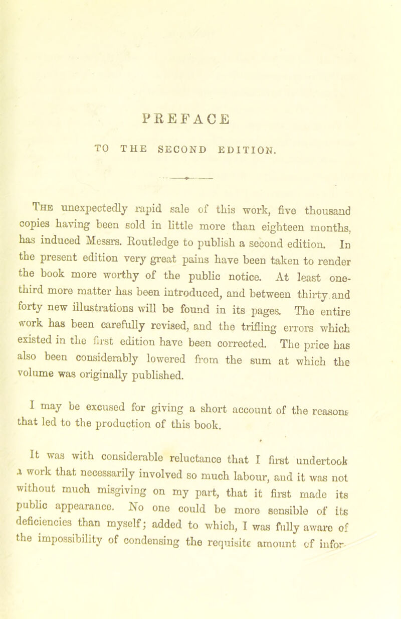 TO THE SECOND EDITION. The unexpectedly rapid sale of this work, five thousand copies having been sold in little more than eighteen months, has induced Messrs. Routledge to publish a second edition. In the present edition very great pains have been taken to render the book more woi-thy of the public notice. At least one- third more matter has been introduced, and between thu'ty and forty new illustmtions will be found in its pages. The entire work has been carefully revised, and the trilling eiTors which existed in the first edition have been corrected. The price has also been considerably lowered from the sum at which the volume was originally published. I may be excused for giving a short account of the reasom that led to the production of this book. It was with considerable reluctance that I first undertook .1 work that necessarily involved so much labour, and it was not without much misgiving on my part, that it first made its public appearance. No one could be more sensible of its deficiencies than myself; added to which, I was fully aware of the impossibility of condensing the requisite amount of infor