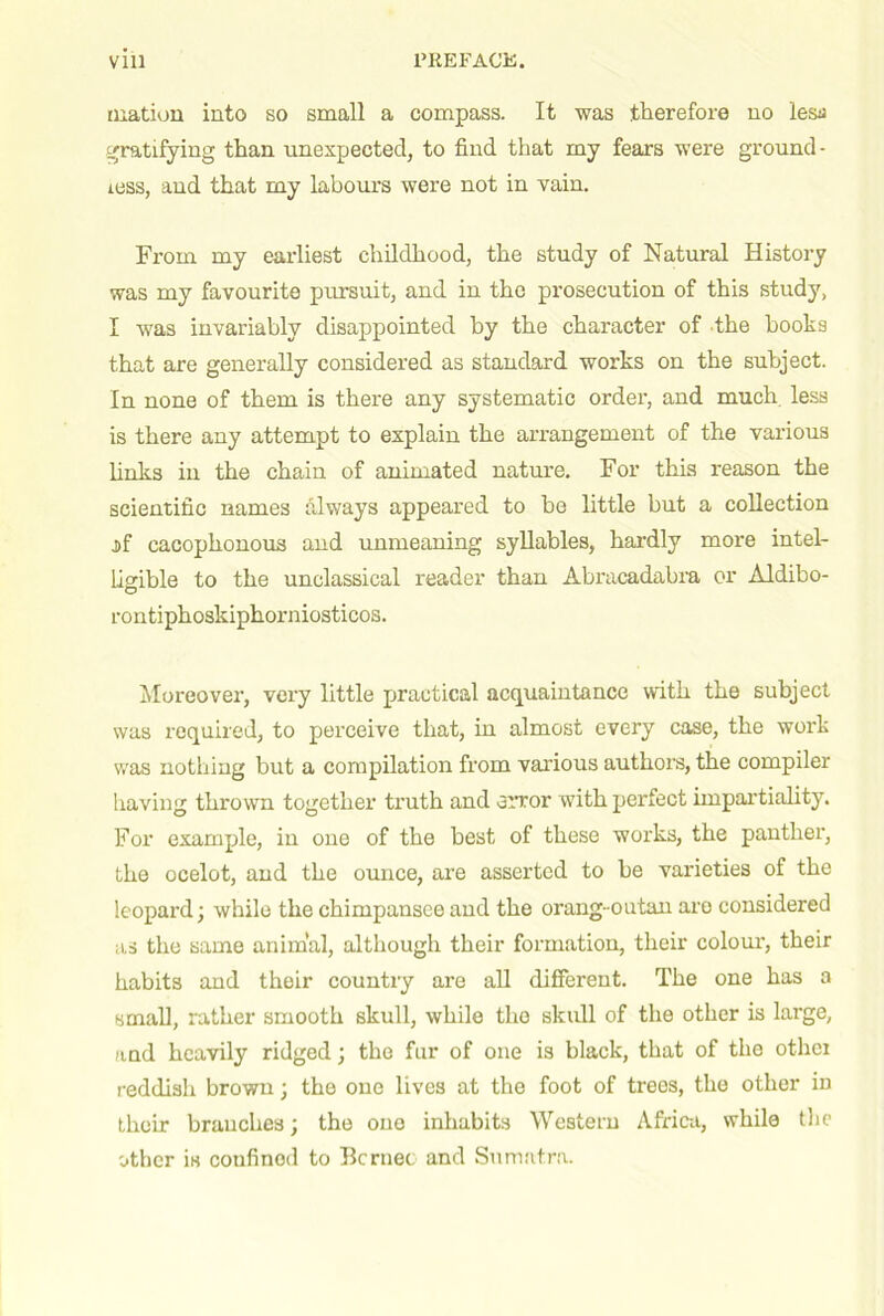 luation into so small a compass. It was therefore no lesa ^.'ratifying than unexpected, to find that my fears were ground- less, and that my labours were not in vain. From my earliest childhood, the study of Natural History was my favourite pursuit, and in the prosecution of this study, I was invariably disappointed by the character of the books that are generally considered as standard works on the subject. In none of them is there any systematic order, and much, less is there any attempt to explain the arrangement of the various Unks in the chain of animated nature. For this reason the scientific names always appeared to bo little but a collection jif cacophonous and unmeaning syllables, hardly more intel- lisible to the unclassical reader than Abracadabra or Aldibo- rontiphoskiphorniosticos. Moreover, very little practical acquaintance with the subject was required, to perceive that, in almost every case, the work was nothing but a compilation from various authors, the compiler having thrown together truth and error with perfect impartiality. For example, in one of the best of these works, the panther, the ocelot, and the ounce, are asserted to be varieties of the leopard; while the chimpansce and the orang-outan are considered as the same animal, although their formation, their colour, their habits and their countiy are aU different. The one has a small, rather smooth skull, while the skull of the other is large, and heavily ridged; the fur of one is black, that of the other reddish brown; the one lives at the foot of trees, the other in their branches; the one inhabits Western Africii, while tlic other is confined to Bcrnec and Sumatra.