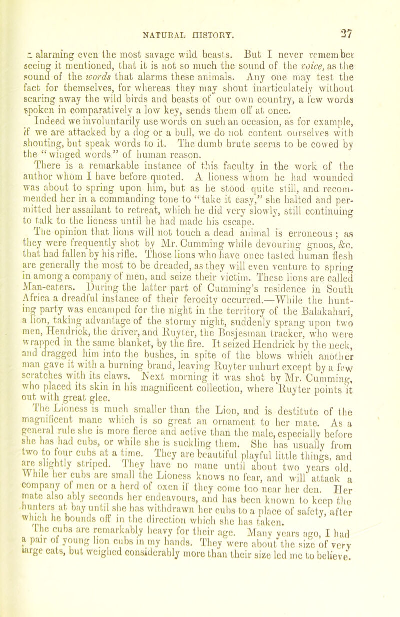 37  alarming even the most siivage wild beasts. But I never remembev seeing it mentioned, that it is not so much the sound of the voice, as the .sound of the words tliat alarms these animals. Any one may test the fact for themselves, for whereas tliey may sliout inarticulately without scaring aw’ay the wild birds and beasts of our own country, a few words spoken in comparatively a low key, sends them off at once. Indeed we involuntarily use w'ords on such an occasion, as for example, if we are attacked by a dog or a bull, we do not content ourselves with shouting, but speak words to it. The dumb brute seems to be cowed by the “ winged words ” of human reason. There is a remarkable instance of this faculty in the work of the author whom I have before quoted. A lioness wliom he had wounded was about to spring upon him, but as he stood quite si ill, and recom- mended her in a commanding tone to “take it easy,” she halted and per- mitted her assailant to retreat, which he did very slowly, still continuing to talk to the lioness until he had made his escape. The opinion that lions will not touch a dead animal is erroneous ; as they were frequently shot by Mr. Gumming while devouring gnoos, &c. that had fallen by his rifle. Those lions who have once tasted human flesh are generally the most to be dreaded, as they will even venture to spring in among a company of men, and seize their victim. These lions are called Man-eaters. During the latter part of Cumming's residence in South Africa a dreadful instance of their ferocity occurred.—Wliile the huiit- ing party was encamped for tlie night in the territory of the Balakahari, a lion, taking advantage of the stormy night, suddenly sprang upon two men, Hendrick, the driver, and Iluyler, the Bosjesman tracker, who were wrapped in the same blanket, by the fire. It seized Hendrick by the neck, and dragged him into the bushes, in spite of the blows which another man gave it with a burning brand, leaving Huy ter unhurt except by a fVvv scratches with its claws._ Next morning it was shot by Mr. Gumming, who placed its skin in his magnificent collection, where lluyter points H out with great glee. The Lioness is much smaller than the Lion, and is destitute of the magnificent mane which is so great an ornament to her mate. As a general rule she is more fierce and active than the male, especially before she has had cubs, or while she is suckling them. She has usually from two to four cubs at a time. They are beautiful playful little things, and ”i ^ have no mane until about two years old While her cubs are small the Lioness knows no fear, and will attack a company of men or a herd of oxen if they come too near her den. Her mate also ably seconds her endeavours, and has been known to keep the hunters at bay until she has withdrawn her cubs to a place of safety, after wliich he bounds off m the direction wliich she has taken. file cubs are remarkably heavy for their age. Many years ago, I had a pair oi young bon cubs in my hands. They were about the size of very targe cats, but weighed cousidcrably more tliaii their size led me to believe'