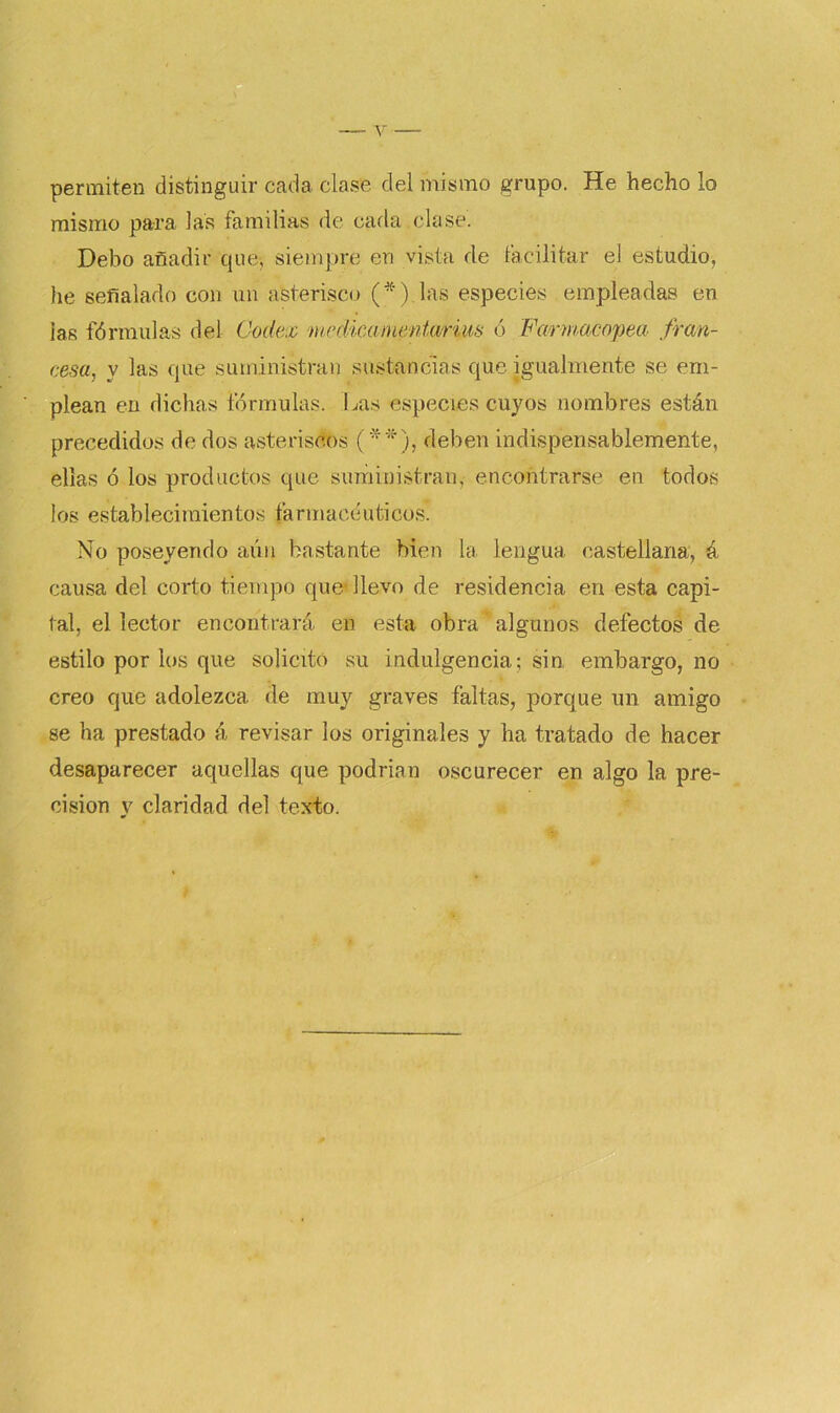 permiten distinguir cada ciase del mismo grupo. He hecho lo mismo para las familias de cada clase. Debo añadir que, siempre en vista de facilitar el estudio, he señalado con un asterisco (*).las especies empleadas en ias fórmulas del Codex medicaincntarim ó Farmacopea fran- cesa, y las que suministran sustancias que igualmente se em- plean en dichas fórmulas. Las especies cuyos nombres están precedidos de dos asteriscos (**), deben indispensablemente, ellas ó los productos que suministran, encontrarse en todos los establecimientos farmacéuticos’. No poseyendo aún bastante bien la lengua castellana, á causa del corto tiempo que* llevo de residencia en esta capi- tal, el lector encontrará en esta obra algunos defectos de estilo por los que solicitó su indulgencia; sin embargo, no creo que adolezca de muy graves faltas, porque un amigo se ha prestado á revisar los originales y ha tratado de hacer desaparecer aquellas que podrían oscurecer en algo la pre- cisión y claridad del texto.