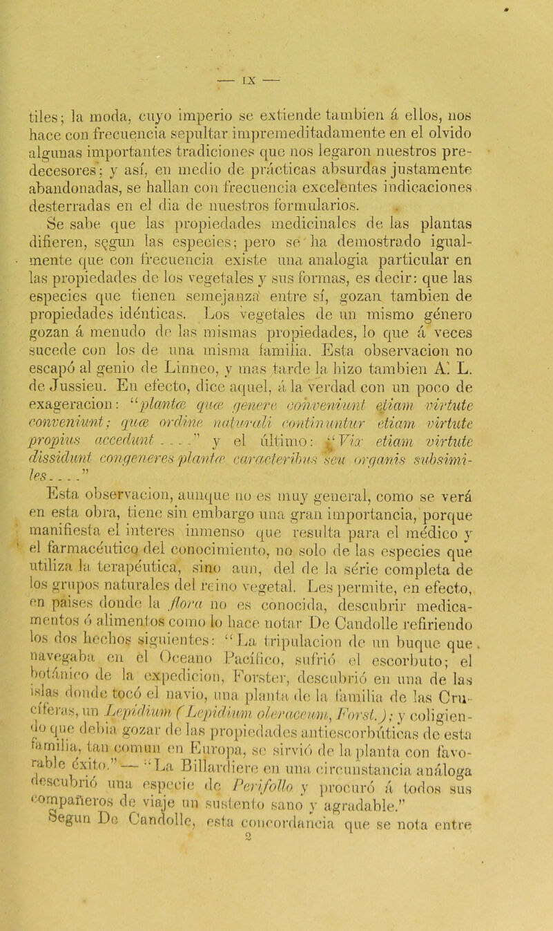 tiles; la moda, cuyo imperio se extiende también á ellos, nos hace con frecuencia sepultar impremeditadamente en el olvido algunas importantes tradiciones que nos legaron nuestros pre- decesores': y así, en medio de prácticas absurdas justamente abandonadas, se hallan con frecuencia excelentes indicaciones desterradas en el dia de nuestros formularios. Se sabe que las propiedades medicinales de las plantas difieren, según las especies; pero se ha demostrado igual- mente que con frecuencia existe una analogía particular en las propiedades de los vegetales y sus formas, es decir: que las especies que tienen semejanza' entre sí, gozan también de propiedades idénticas. Los vegetales de un mismo género gozan á menudo de bis mismas propiedades, lo que á veces sucede con los de una misma familia. Esta observación no escapó al genio de Linneo, y mas tarde la hizo también Ai L. de Jussieu. En efecto, dice aquel, á la verdad con un poco de exageración: “plantee qiue (¡enere- eohveniunl etimn virtute convenrunt; quee orcline natu-raU continnntur eiiam viriute propias accedunt ” y el último: ¿¿Via' etiam virtute dissidunt congeneres plañiré caract-eribus ’seu organis subsimi- les ” Esta observación, aunque no es muy general, como se verá en esta obra, tiene sin embargo una gran importancia, porque manifiesta el interes inmenso que resulta para el médico y el farmacéutico del conocimiento, no solo de las especies que utiliza la terapéutica, sino aun, del de la série completa de los grupos naturales del reino vegetal. Les permite, en efecto, en paises donde la flora no es conocida, descubrir medica- mentos ó alimentos como lo hace notar De Candolle refiriendo los dos hechos siguientes: “La tripulación de un buque que. navegaba en el Océano Pacífico, sufrió el escorbuto; el botánico de la expedición, Forster, descubrió en una de las idas donde tocó el navio, una planta de la lamilla de las Cru- el leí as, un Lepidiimi (Lepidiwn oler ace nm, Forst.); y coligien- do que debía gozar de las propiedades antiescorbúticas de esta amiba, tan común en Europa, se sirvió de la planta con favo- rable éxito.”— “La Bill ardiere en una circunstancia análoga descubrió una especie de Perifollo, y procuró á todos sus compañeros de viaje un sustento sano y agradable.” Según De Candolle, esta concordancia que se nota entre O 1