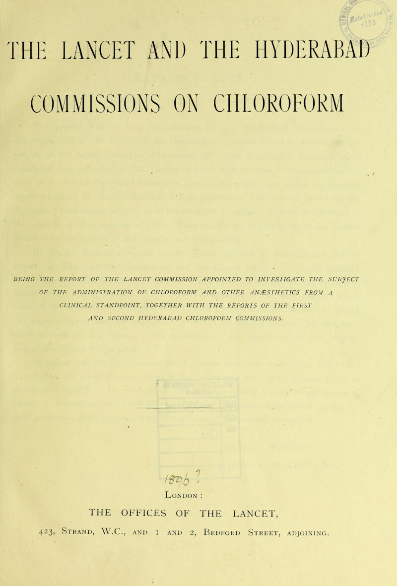 COMMISSIONS ON CHLOROFORM BEING THE REPORT OF THE LANCET COMMISSION APPOINTED TO INVESIIGATE THE SUBJECT OF THE ADMINISTRATION OF CHLOROFORM AND OTHER ANAESTHETICS FROM A CLINICAL STANDPOINT, TOGETHER WITH THE REPORTS OF THE FIRST AND SECOND HYDERABAD CHLOROFORM COMMISSIONS- London : THE OFFICES OF THE LANCET, 423, Strand, W.C., and i and 2, Bedford Street, adjoining.