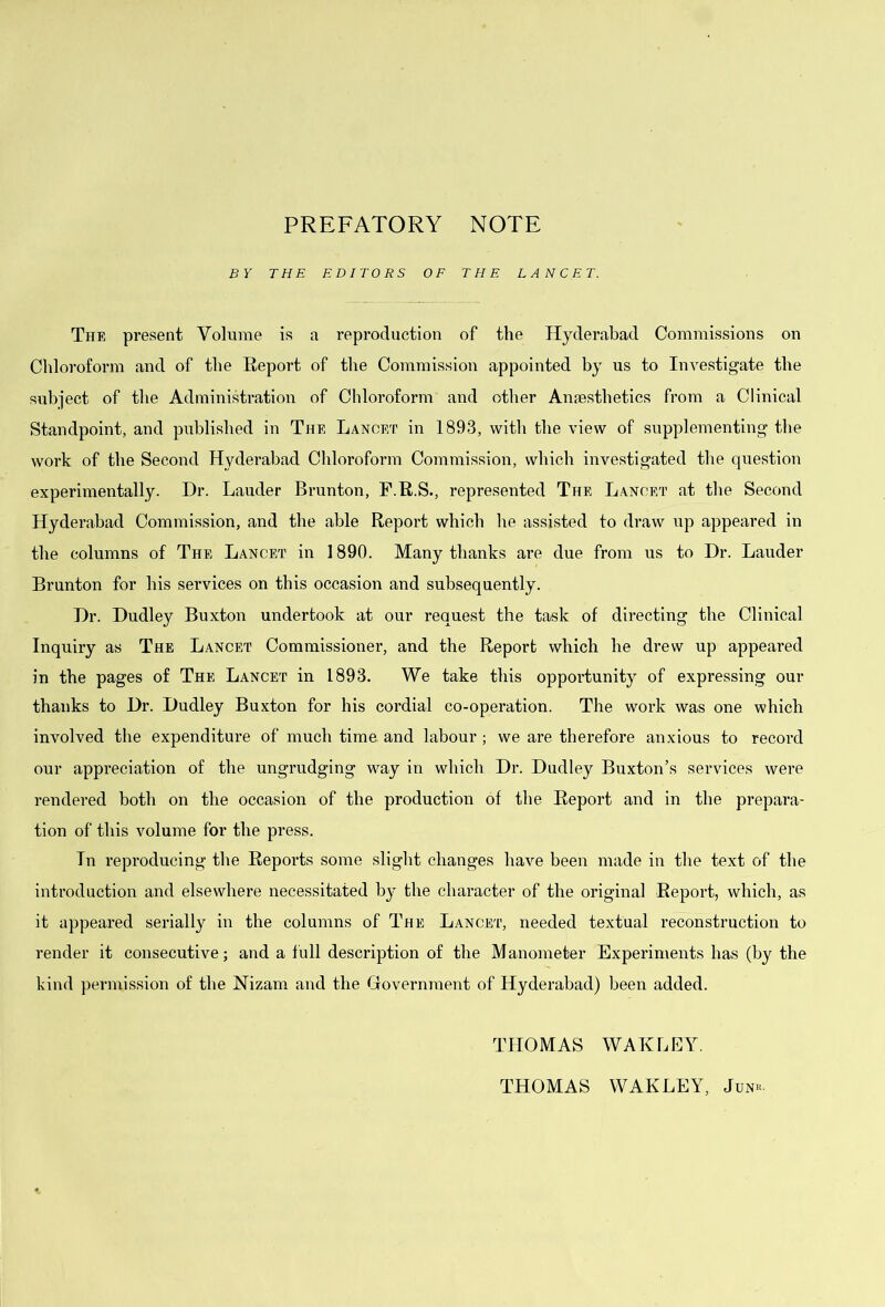PREFATORY NOTE BY THE EDITORS OF THE LANCET. The present Volume is a reproduction of the Hyderabad Commissions on Chloroform and of the Report of the Commission appointed by us to Investigate the subject of the Administration of Chloroform and other Anaesthetics from a Clinical Standpoint, and published in The Lancet in 1893, with the view of supplementing the work of the Second Hyderabad Chloroform Commission, which investigated the question experimentally. Dr. Lauder Brunton, F.R.S., i-epresented The Lancet at the Second Hyderabad Commission, and the able Report which he assisted to draw up appeared in the columns of The Lancet in 1890. Many thanks are due from us to Dr. Lauder Brunton for his services on this occasion and subsequently. Dr. Dudley Buxton undertook at our request the task of directing the Clinical Inquiry as The Lancet Commissioner, and the Report which he drew up appeared in the pages of The Lancet in 1893. We take this opportunity of expressing our thanks to Dr. Dudley Buxton for his cordial co-operation. The work was one which involved the expenditure of much time and labour ; we are therefore anxious to record our appreciation of the ungrudging way in which Dr. Dudley Buxton’s services were rendered both on the occasion of the production of the Report and in the prepara- tion of this volume for the press. Tn reproducing the Reports some slight changes have been made in the text of the introduction and elsewhere necessitated by the character of the original Report, which, as it appeared serially in the columns of The Lancet, needed textual reconstruction to render it consecutive; and a full description of the Manometer Experiments has (by the kind permission of the Nizam and the Government of Hyderabad) been added. TPIOMAS WAKLEY. THOMAS WAKLEY, Junk.