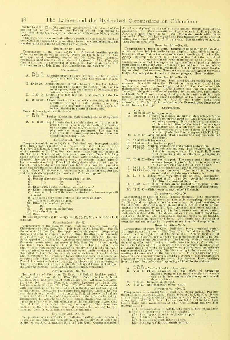 esorted to at 8 h. 22 m. 50 s., and was continued till 8h. 34 m., but the dog did not recover. Post-mortem : Base of the left lung engorged ; both sides of the heart very much distended with venous blood; valves healthy. This dog s death was undoubtedly the result of the reckless careless- ness which had marked the proceedings from the commencement, and was due quite as much to asphyxia as to chloroform. November 1st.—No. 43. Temperature of the room 23£ Cent. Full-sized healthy pariah. Chloroformed in the box as before. Placed on the table at 'lOh. 5 m. and kept quiet, breathing stopped at 10h. 13 m. 30 s. Artificial respiration until iOh. 14m. 30s. Carotid ligatured at 10h. 17m. 30s. Canula inserted into the carotid at 10 h. 20 m. Connexion made with the manometer at 10 h. 25 m. Two Ludwig and one Fick tracings. Observations, h. m. s. A. 10 25 0.—Administration of chloroform with Junker squeezed 10 times a minute, using the ordinary mouth- piece. B. 10 30 20.—Administration of chloroform with the lead tube of the Junker thrust into the nostril in place of the mouth-piece, at first at the rate of 10 squeezes per minute, afterwards 20. C. 10 35 0.—Squirting a few minims of chloroform into the nostril. D. 10 44 20.—Administration of ether with a bladder, air being admitted through a side opening every five seconds (the ether administered in this way failed to keep the dog in a state of anaesthesia). Trace II. Ludwig shows effects of— h. m. s. E. 10 52 0.—Junker inhalation, with mouth-piece at 10 squeezes a minute. F. 11 5 30.—Rapid administration of chloroform with Junker as is done frequently in hospitals, without attending to the signs of danger, while the operation for phymosis was being performed. The dog was dead after 10 minutes, very nearly four drachms of chloroform being used. November 1st.—No. 44. Temperature of the room 25& Cent. Full-sized well-developed pariah dog. Into chloroform at 2h. lm. Taken down at 2h. 11m. Put on dog board 2h. 11 m. 30s. and kept under chloroform as before. Ligature of the carotid at 2 h. 17 m. 40 s. Connexion made with manometer at 2h. 26m. 40s. Three Ludwig tracings and two Fick. Trace I. Ludwig shows effects of administration of ether wdth a bladder, air being admitted through a side opening every ten seconds (This failed to keep the animal under.) Trace II. Ludwig shows effects of administra- tion of ether with Junker’s inhaler provided with a close fitting mouth- piece and also the effect of rapid heemorrhage to 12 oz., from the femoral artery. Trace III. shows continued ether administration with Jurker, and lastly death by pushing chloroform. Fick readings (1) Natural. (2) During ether administration with bladder. (3) Do. do. do. (4) Do. do. do. (5) Ether with Junker’s inhaler; animal “over.” (6) Ether immediately after 12oz. haemorrhage. (7) Same as 5; but a little later the effect of the haemorrhage still marked. (8) The same; only more under the influence of ether. (9) Just after ether w'as stopped. (10) Effect of chloroform pushed. (11) Do. do. (12) Do. respiration stopped. (13) The animal dying. (14) Dead. In this experiment (44) the figures (1), (2), (3), Ac., refer to the Fick readings. November 2nd —No. 45. Temperature of the room 23 Cent. Full-sized healthy pariah dog. Chloroformed at 9h. 52m. 45s. Fell down at 9h. 58m. 15s. Put on the table at 10 h. 1 m. 25s. Kept quiet under chloroform. Respiration stopped and artificial respiration at 10 h. 15m. Breathing spontaneously at 10h. 15m. 40s. Carotid artery ligatured at 10 h. 18m 5s. Respira- tion stopped at 10h. 22m. 5s. Artificial respiration until 10h. 23m. 5s. Connexion made with manometer at 10 h. 29 m. 30s. Three Ludwig and three Fick tracings. During trace I. Ludwig ether was administered with bladder inhaler and a closely fitting mouth-piece, air being admitted every fifth and afterwards every tenth respiration, but this Jailed to keep the dog in a state of anaesthesia. Trace II shows administration of A.C.E. mixture by a Junker’s inhaler, 10 squeezes per minute at first, then 20 squeezes, and finally with rapid squeezes. Trace III. shows the death of the dog, the blood-pressure remaining at 32 mm. The three Fick tracings give 15 readings at times marked upon the Ludwig tracings. Total A.C.E. mixture used, 9 drachms. November 2nd.—No. 46. Temperature of the room 25 Cent. Full-sized healthy pariah. Chloroformed in box at 2h. 12m. 10s. Placed on the table at 2h. 26 m. 30 s. and kept quiet with chloroform. Artificial respiration 2h. 23 m. 30s. to 2h. 30 m. 50 s. Artery ligatured 2 h. 38 m. 55 s. Artificial respiration again 2 h. 42m. to 2 h. 42 m. 20s. Connexion made with manometers at 2 h. 46 m. 30 s. when the dog was just coming out of chloroform. Two Ludwig and three Fick tracit gs. Trace I. Ludwig was laken during the administration of A. C. E. mixture with Junker’s inhaler, at first at the rate of 10 squeezes a minute, afterwards rapidly. During trace II. Ludwig the A. C. E. administration was continued, but as the effect was not sufficient, the bottle was filled up to 2oz. with fresh A. C. E., after which the dog died rapidly. The three Fick tracings include 8 readings taken at times noted on the Ludwig tracings. Total A. C. E. mixture use$, 13$ drachms. November 2nd.—No. 47. Temperature of room 251 Cent. Full-sized healthy pariah, to whom 5 a grain of morphine had been given hypodermically about \ an hour before. Given A. C. E. mixture on a cap 3h. 43 m. Cornea insensible 3b. 44m. and placed on the table; quite under. Canula inserted Into carotid 3 h. 53m. Cornea sensitive and gave more A. C. E. at 3h. 56m. A.C.E. stopped again 3h. 57m. 45s. Connexion made with mano- meter 3 h. 57m. One Ludwig and one Fick trace showing the effect of killing the animal with A. C. E. on a cap. The quantity of A C. E. used was not measured. November 4th.—No. 48. Temperature of room 21 Cent. Unusually large strong pariah dog, which had been fed habitually in the hospital. Chloroformed in the box at 7 h. 22 m. Put on the table and cornea insensible at 7 h. 44 m. 10s. Artery ligatured 7h. 56m. 50s. Canula inserted into carotid at 8h. 7m. 15s. Connexion made with manometers at8h. 34 m. One Ludwig and one Fick tracings showing the effect of pushing chloro- form with the ordinary cap. Recovery appeared for a few seconds to have been effected by artificial respiration, but he again ceased breath- ing and died. Post mortem—More fat than usual throughout the whole body. A small cyst in the walls of the oesophagus. Heart healthy. November 4th.—No. 49. Temperature of room 23 Cent. Small-sized healthy pariah dog. Into chloroform box at 91i. 44 m. 40 s. Placed on the table at 10 h. and kept quiet with chloroform. Carotid ligatured at 10 h. 9 m. Connexion with manometers at 10 h. 20 m. Three Ludwig and four Fick tracings. Trace I. Ludwig shows effect of pushing first chloroform, then ether, and lastly A. C. E., and reviving the dog each time with artificial respi- ration. Traces II. and III. show a repetition of the above (administra- tion of chloroform, ether, and A. C. E.) and finally death from chloroform. The four Fick tracings include 25 readings at times noted on the Ludwig tracings. Observations. h. m. s. A. 10 20 30.—Chloroform on cap. B. 10 25 0.—Respiration stopped and immediately afterwards the heart’s action was arrested. This is what is called secondary syncope. It is not however syncope at all, but is inhibition of the heart due to vagus stimulation, and is a safeguard in that it delays the conveyance of the chloroform to the nerve cent res. (Vide Fick 2 and compare with Fick 8.) C. 10 25 10.—Artificial respiration showing the easy restoration of the animal. D. 10 30 20 —Ether on cap. E. 10 33 35 —Respiration stopped. F. 10 33 50.—Artificial respiration and gradual restoration. G. 10 38 50.—A. C. E. mixture on cap. This observation shows that chloroform, ether, and the A. C. E. Mixture produce precisely similar effects, only varying in intensity. H. 10 41 30.—Respiration stopped. The same arrest of the heart’s action subsequently took place as in observation C. Compare Fick 8 and 9 with Fick 2 and 3. I. 10 42 0.—Artificial respiration and gradual restoration. J. 10 49 45 —Observation B repeated. The record is incomplete on account of an interruption from clot. K. 11 5 0.—Ether, with very little air, on cap. Respiration stopped at 11 h. 9 m. 30 s. Artificial respiration llh. 10m. 0s. restored the animal. L. 11 27 0.—A. C. E. mixture on cap pushed till stoppage of the respiration. Restoration by artificial respiration. M. 11 39 45.—Chloroform on cap pushed till death. November 4th.—No. 50. Temperature of room 25 Cent. Strong mongrel. Into chloroform box at 2h. 27m. 50s. Placed on the table struggling violently at 2h. 38m., and was given chloroform on a cap. Stopped breathing at 2h. 39 m. 50s. Artificial respiration was at once begun and the animal breathed spontaneously at 21i. 42m. Artificial respiration was again necessary almost immediately, and failed to restore natural respiration. Post-moitem showed that the abdominal cavity wras full of blood from rupture of the liver. The pericardium wras adherent; valves healthy. Small abscesses in spleen and liver. This death was the result of excessive zeal and energy in the performance of artificial respiration. November 4th.—No. 51. Temperature of room 25 Cent. Full sized, fairly nourished pariah. Put into chloroform box at 2h. 50m. 55s. Fell down at 2h. 55m. Placed on the dog-board at 2h. 58m. 15s. Artery ligatured at 3h. 5m. 30s. Connexion made w ith tie manometers at 3 h. 12 m. 40s. One Ludwig and one Fick tracing. The Lud *ig tracing shows (a) the depressing effect of thrusting a needle into the heart; (b) a slighter but distinct depression while struggling at the commencement of ether administration; (c) death from ether when pushed with an ordinary cap covered with Mackintosh. The Fick tracing includes seven distinct readings at times noted in the Ludwig trace. The readings along the top of the Fick tracing were produced by a system of Marey’s tambours connected with a needle in the heart. Post-mortem—Heart healthy; liver ruptured, but only a small quantity of blood in the abdomen. h.m. s. A. 3 13 30.—Needle thrust into the heart. 13. 3 16 0.—Ether administered ; the effect of struggling caused slowing of the heart, exactly in the same way as it does under chloroform, and is well showui in Fick I. C. 3 22 50.—Respiration stopped. D. 3 23 20.—Artificial respiration : death. November 4th.—No. 52. Temperature of room 25* Cent. Full-sized strong pariah. Put into the chloroform box at 3 h. 38m. Fallen down at 3 h. 40m. 50 s. Placed on the table at 3h. 42 m. 45 s. and kept quiet with chloroform. Carotid artery ligatured 3 h. 49 m. 50 s. Canula inserted 3h. 58 m. 40s. Con- nexion made with manometers at 4h. One Ludwig and two Fick tracings during— ( \) Administration of A.C.E. with marked but intermittent falls in the blood-pressure during struggling. (Li) Pushing A.C.E. until respiration stopped. ((■) Artificial respiration. (D) Thrusting a needle into the heart. (E) Pushing A.C.E. until death resulted.