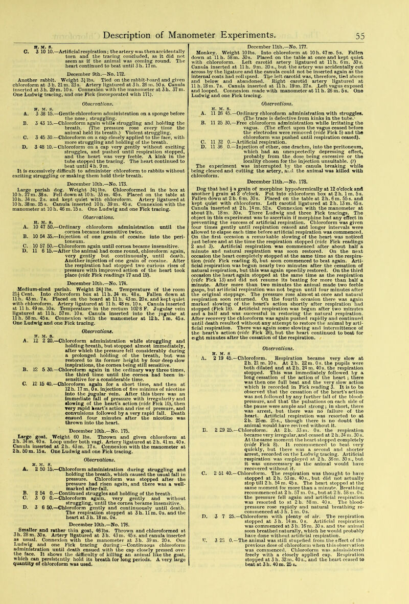 H. M. S. C. 3 10 10.—Artificial respiration; the artery was then accidentally torn and the tracing concluded, as it did not seem as if the animal was coming round. The heart continued to beat until 3 h. 17 m. December 9th.—No. 172. Another rabbit. Weight 3| lbs. Tied on the rabbit-hoard and given chloroform at 3 h. 21m. 23 s. Artery ligatured at 3h. 26 m. 50 s. Canula inserted at 3h. 29m. 10 s. Connexion with the manometer at 3h. 37 m. One Ludwig tracing, and one Fick (incorporated with 171). Observations. H. M. S. A. 3 38 15.—Gentle chloroform administration on a sponge before the nose; struggling. B. 3 43 15.—Chloroform again while struggling and holding the breath. (The pressure rose every time the animal held its breath.) Violent struggling. C. 3 45 30.—Chloroform on a cap closely applied to the face, with more struggling and holding of the breath. D. 3 48 10. —Chloroform on a cap very gently without exciting struggles, and pushed until respiration stopped, and the heart was very feeble. A kink in the tube stopped the tracing. The heart continued to beat until 4h. 9m. It is excessively difficult to administer chloroform to rabbits without exciting struggling or making them hold their breath. December 10th.—No. 173. Large pariah dog. Weight 34£lbs. Chloroformed in the box at 10 h. 27m. 38s. Fell down at 10 h. 33 m. 45s. Placed on the table at 10 h. 34 m. 2 s. and kept quiet with chloroform. Artery ligatured at 10 h. 38m. 25 s. Canula inserted 10h. 39m. 45 s. Connexion with the manometer at 10 h. 46 m. 15 s. One Ludwig and one Fick tracing. A. B. C. D. Observations. H. m. s. 10 47 50.—Ordinary chloroform administration until the cornea became insensitive twice. 10 54 35.—Injection of one grain of cocaine into the peri- toneum. 10 57 50.—Chloroform again until cornea became insensitive. 11 6 15.—After the animal had come round, chloroform again, very gently but continuously, until death. Another injection of one grain of cocaine. After the respiration had stopped two curious rises of pressure with improved action of the heart took place (vide Fick readings 17 and 19). December 10th.—No. 174. Medium-sized pariah. Weight 24f lbs. Temperature of the room 21^ Cent. Into chloroform box at 11 h. 34 m. 48s. Fallen down at llh. 43m. 78. Placed on the board at llh. 43m. 20s. and kept quiet with chloroform. Artery ligatured at 11 h. 48 m. 10 s. Canula inserted at 11 h. 49 m. 10s. Temperature in the rectum 102'8 F. Jugular vein ligatured at llh. 57m. 10s. Canula inserted into the jugular at llh. 58m. 45s. Connexion with the manometer at 12h. lm. 45s. One Ludwig and one Fick tracing. Observations. H. m. s. A. 12 2 20.—Chloroform administration while struggling and holding breath, but stopped almost immediately, after which the pressure fell considerably during a prolonged holding of the breath, but was restored to its former height by four deep slow inspirations, the cornea being still sensitive. B. 12 5 30.—Chloroform again in the ordinary way three times, the third time until the cornea had been in- sensitive for a considerable time. C. 12 15 40.—Chloroform again for a short time, and then at 12 h. 17 m. 0 s. injection of five minims of nicotine into the jugular vein. After this there was an immediate fall of pressure with irregularity and ■lowing of the heart’s action (vide Fick 10), then very rapid heart’s action and rise of pressure, and convulsions followed by a very rapid fall. Death ensued four minutes after the nicotine was thrown into the heart. December 10th.—No. 175. Large goat. Weight 60 lbs. Thrown and given chloroform at 2 h. 34m. 40 s. Loop under both vagi. Artery ligatured at 2 h. 41 m. 40s. Canula inserted at 2h. 43 m. 17 s. Connexion with the manometer at 2h. 50 m. 15 s. One Ludwig and one Fick tracing. A. B. C. D. H. M. 8. Observations. 2 50 15.—Chloroform administration during struggling and holding the breath, which caused the usual fall in pressure. Chloroform was stopped after the pressure had risen again, and there was a well- marked after-fall. 2 54 0.—Continued struggles and holding of the breath. 3 0 0.—Chloroform again, very gently and without struggling, until the cornea became insensitive. 3 6 50.—Chloroform gently and continuously until death. The respiration stopped at 3h. 11m. 0 s. and the heart at 3 h. 18 m. 0s. December 10th.—No. 176. Smaller and rather thin goat, 46lbs. Thrown and chloroformed at 3h. 28m. 308. Artery ligatured at 3h. 43m. 45s. and canula inserted as usual. Connexion with the manometer at 3h. 39m. 20s. One Ludwig and one Fick tracing during:—Continuous chloroform administration until death ensued with the cap closely pressed over the face. It shows the difficulty of killing an animal like the goat, which can persistently hold its breath for long periods. A very large quantity of chloroform was used. December 11th.—No. 177. Monkey. Weight 10lbs. Into chloroform at 10h. 47m. 5s. Fallen down at lib. 58 m. 30 s. Placed on the table at once and kept quiet with chloroform. Left carotid artery ligatured at llh. 6m. 30s. Canula inserted at llh. 9m. 20s., but the artery was accidentally cut across by the ligature and the canula could not be inserted again as the internal coats bad coll ipsed. The left carotid was, therefore, tied above and below and abandoned. Right carotid artery ligatured at llh. 18m. 7s. Canula inserted at 11 h. 19 m. 27 s. Left vagus exposed and looped. Connexion made with manometer at 11 h. 26 m. 5s. One Ludwig and one Fick tracing. Observations. h. m. s. A. 11 26 45.—Ordinary chloroform administration with struggles. (The trace is defective from kinks in the tube.1 B. 11 25 30.—Free chloroform administration while irritating the vagus. (The effect upon the vagus ceased before the electrodes were removed (vide Fick 5) and the chloroform was pushed until respiration ceased). C. 11 32 0.—Artificial respiration. D. 11 36 0.—Injection of ether, one drachm, into the peritoneum, which had an unexpectedly depressing effect, probably from the dose being excessive or the locality chosen for the injection unsuitable. (?) The experiment was interrupted by the canula breaking while being cleared and cutting the artery, and the animal was killed with chloroform. December 11th.—No. 178. Dog that had £ a grain of morphine hypodermically at 12 o’clock and another £ grain at 2 o’clock. Put into chloroform box at 2h. lm. 5s. Fallen down at 2 b. 6m. 30s. Placed on the table at 2h. 6m. 55 s. and kept quiet with chloroform. Left carotid ligatured at 2h. 13 m. 45 s. Canula inserted at 2h. 14 m. 52 s. Connexion with the manometer at about 2h. 18m. 30s. Three Ludwig and three Fick tracings. The object in this experiment was to ascertain if morphine had any effect in preventing the success of artificial respiration. Chloroform was given four times gently until respiration ceased and longer intervals were allowed to elapse each time before artificial respiration was commenced. On the first occasion a remarkable slowing of the heart was noticed just before and at the time the respiration stopped (vide Fick readings 2 and 3). Artificial respiration was commenced after about half a minute and natural respiration was soon restored. On the next occasion the heart completely stopped at the same time as the respira- tion (vide Fick reading 8), but soon commenced to beat again. Arti- ficial respiration was begun nearly two minutes after the cessation of natural respiration, but this was again speedily restored. On the third occasion the heart again stopped at the same time as the respiration (vide Fick 13) and did not resume its beating for more than half a minute. After more than two minutes the animal made two feeble gasps, but artificial respiration was not begun until four minutes after the original stoppage. The pressure rose almost at once and natural respiration soon returned. On the fourth occasion there was again marked slowing of the heart’s action shortly after respiration had stopped (Fick 18). Artificial respiration was begun after two minutes and a half and was successful in restoring the natural respiration. After recovery the chloroform was again pushed rapidly and continued until death resulted without any attempt to restore the animal by arti- ficial respiration. There was again some slowing and intermittence of the heart’s action (vide Fick 26), but the heart continued to beat for eight minutes after the cessation of the respiration. Observations. h. m. s A. 2 19 45.—Chloroform. Respiration became very slow at 2h. 21 m. 10s. At 2b. 22m. 0s. the pupils were both dilated and at 2h. 24 m. 40s. the respiration stopped. This was immediately followed by a long cessation of the action of the heart; there was then one full beat and the very slow action which is recorded in Fick reading 3. It is to be observed that the cessation of the heart’s action was not followed by any further fall of the blood- pressure, and that the pulsations on each side of the pause were ample and strong ; in short, there was arrest, but there was no failure of the heart. Artificial respiration was resorted to at 2h. 25m. 25 s., though there is no doubt the animal would have revived without it. B. 2 29 25.—Chloroform. At 2h. 33m. 0s. the respiration became very irregular, and ceased at 2 h. 34 m. 30 s. At the same moment the heart stopped completely (vide Fick 8). It recommenced to beat very quickly, but there was a second and shorter arrest, recorded on the Ludwig tracing. Artificial respiration was employed at 2h. 36m. 30 s., but it was unnecessary as the animal would have recovered without it. C. 2 51 40.—Chloroform. The respiration was thought to have stopped at 2h. 53m. 40s., but did not actually stop till 2 h. 54 m. 45 s. The heart stopped at the same moment for more than a minute. Breathing recommencedat 2 h. 57 m. 0s., but at 2 h. 58 m. 0s. the pressure fell again and artificial respiration was resorted to at 2h. 58m. 40 s. The blood- pressure rose rapidly and natural breathing re- commenced at 3 h. 1 m. 0s. D. 3 7 25.—Chloroform with plenty of air. The respiration stopped at 3h. 14 m. 0 s. Artificial respiration was commenced at 3 h. 16 m. 30 s. and the animal soon breathed naturally, which he would probably have done without artificial respiration. W. 3 25 0.—The animal was still stupefied from the tffect of the previous dose of chloroform w hen this observation was commenced. Chloroform was administered freely with a closely applied cap. Respiration stopped at 3 h. 32 m. 40 s., and the heart ceased to beat at 3 h. 40 m. 25 s.