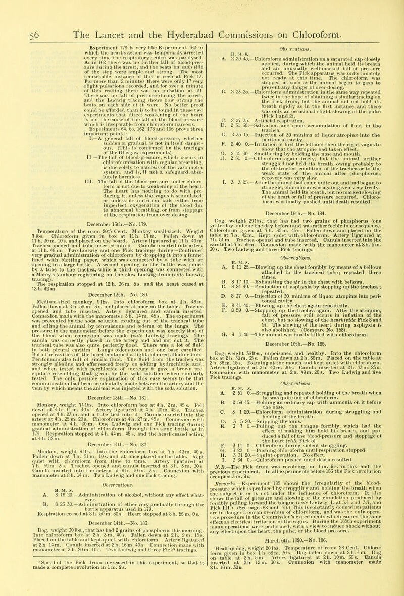 Experiment 178 is very like Experiment 162 in which the heart’s action was temporarily arrested every time the respiratory centre was paralysed. As in 162 there was no further fall of blood-pres- sure during the arrest, and tire beats on each side of the stop were ample and strong. The most remarkable instance of this is seen at Fick 13. For more than 2 minutes there were only 17 very slight pulsations recorded, and for over a minute of this reading there was no pulsation at all There was no fall of pressure during the arrest, and the Ludwig tracing shows how strong the beats on each side of it were. No better proof could be afforded than is to be found in these two experiments that direct weakening of the heart is not the cause of the fall of the blood-pressure which is inseparable from chloroform narcosis. Experiments 64, 65, 162, 178 and 186 prove three important points: — I.—A general fall of blood-pressure, whether sudden or gradual, is not in itself danger- ous. (This is confirmed by the tracings of the Glasgow experiments). II —The fall of blood-pressure, which occurs in chloroformisation with regular breathing, is due solely to narcosis of the vaso motor system, and is, if not a safeguard, abso- lutely harmless. III.—The fail of the blood-pressure under chloro- form is not due to weakening of the heart. The heart has nothing to do with pro ducing it, unless the vagus is stimulated, or unless its nutrition fails either from imperfect oxygenation of the blood due to abnormal breathing, or from stoppage of the respiration from over-dosing. December 13th.—No. 179. Temperature of the room 20’5 Cent. Monkey small-sized. Weight 7 lbs. Chloroform given in box at 11 h. 17 m. Fallen dow n al 11 h. 30 m. 10s. and placed on the board. Artery ligatured at 11 h. 40 m. Trachea opened and tube inserted into it. Canula inserted into artery at 11 h. 46 m. Two Ludwig and one Fick tracings during—Continued very gradual administration of chloroform by dropping it into a funnel lined with blotting paper, which was connected by a tube with an opening in a large bottle. A second opening in the bottle was joined by a tube to the trachea, while a third opening was connected with a Marey’s tambour registering on the slow Ludwig drum (vide Ludwig tracing). The respiration stopped at 12 h. 36 m. 5 s. and the heart ceased at 12 h. 42 m. December 13th.—No. 180. Medium-sized monkey, 9 lbs. Into chloroform box at 2h. 46 m. Fallen dow n at 2 h. 58 m. 3 s. and placed at once on the table. Trachea opened and tube inserted. Artery ligatured and canula inserted. Connexion made with the manometer 3 h. 14 m. 45 s. The experiment was prevented by the soda solution exuding out of the tracheal tube and killing the animal by convulsions and oedema of the lungs. The pressure in the manometer before the experiment was exactly that of the blood when connexion was made {vide Ludwig tracing). The canula was correctly placed in the artery and had not cut it. The tracheal tube was also quite perfectly fixed. There was a lot of fluid in both pleural cavities. Lungs cedematous and one base carnitied. Both the cavities of the heart contained a light coloured alkaline fluid. Peritoneum also full of similar fluid. The fluid from the trachea was strongly alkaline and effervesced freely on adding hydrochloric acid, and when tested with perchloride of mercury it gave a brown pre- cipitate resembling that given by the soda solution when similarly tested. The only possible explanation of this case seems to be that communication had been accidentally made between the artery and the vein by which means the animal was injected with the soda solution. December 13th.—No. 181. Monkey, weight 7^ lbs. Into chloroform box at4h. 2m. 45 s. Fell down at 4h. 11m. 40 s. Artery ligatured at 4 h. 20m. 45s. Trachea opened at 4 h. 23 m. and a tube tied into it. Canula inserted into the artery at 4 h. 25 m. 20 s. Chloroform at 4 h. 27 m. 45 s. Connexion with manometer at 4 h. 30 m. One Ludwig and one Fick tracing during gradual administration of chloroform through the same bottle as in 179. Respiration stopped at 4 h. 44 m. 45 s. and the heart ceased acting at 4 h. 52 m. December 14th.—No. 182. Monkey, weight 91bs. Into the chloroform box at 7h. 42m. 40s. Fallen down at 7h. 51m. 10s. and at once placed on the table. Kept quiet with chlorolorm from time to time. Artery ligatured at 7 h. 59 m. 3 s. Trachea opened and canula inserted at 8h. 3 m. 30 s Canula inserted into the artery at 8I1. 10 m. 3 s. Connexion with manometer at 8h. 14 m. Two Ludwig and one Fick tracing. Observations. h. m. s. A. 8 16 20.—Administration of alcohol, without any effect what- ever. B. 8 23 30.—Administration of ether very gradually through the bottle apparatus used in 179. Respiration ceased at 8I1. 50 m. 30s. Heart stopped at 8I1. 56 m. 0 s. December 14th.—No. 183. Dog, weight 30 lbs., that has had 2 grains of phosphorus this morning. Into chloroform box at 2h. 3 m. 40s. Fallen down at 2 h. 9 m. 15s. Placed on the table and kept quiet with chloroform. Artery ligatured at 2h 14 m. Canula inserted at 2h. 16m. 40s. Connection made with manometer at 2 h. 20 m. 10 s. Two Ludw ig and three Fick4 tracings. 9 Speed of the Fick drum increased in this experiment, so that it made a complete revolution in 1 m. 9 s. A. B. O. D. L. F. Cr. if. I. Obs ;rrations. jt. m. s. 2 20 45.—Chloroform administration on a saturated cap closely applied, during which the animal held its breath and an unusually w'ell-marked fall of pressure occurred. The Fick apparatus was unfortunately not ready at this time. The chloroform was stopped as soon as the animal began to gasp to prevent any danger of over dosing. 2 23 25.—Chloroform administration in the same way repeated twice in the hope of obtaining a similar tracing on the Fick drum, but the animal did not hold its breath rigidly as in the first instance, and there was only an occasional slight slowing of the pulse (Fick 1 and 2). 2 27 35.—Artificial respiration. 2 31 30.—Salivation and some accumulation of fluid in the t rachea. 2 35 15.—Injection of 30 minims of liquor atropinee into the peritoneal cavity. 2 40 0.—Irritation of first the left and then the right vagus to show that the atropine had taken effect. 2 45 30.—Smothering by holding the nose and mouth. 2 51 0.—Chloroform again freely, but the animal neither struggled nor held its breath, owing probably to the obstructed condition of the trachea or to the weak state of the animal after phosphorus; recovery was very slow. 3 3 25.—After the animal had come quite out and had begun to struggle, chloroform was again given very freely. The animal held its breath, but no marked slowing of the heart or fall of pressure occurred. Chloro- form was Anally pushed until death resulted. December 16th.—No. 184. Dog, weight 29lbs., that has had two grains of phosphorus (one yesterday and one the day before) and was rather feeble in consequence. Chloroform given at 7h. 35m. 45s. Fallen down and placed on the table at 7h. 42m. Kept quiet with chloroform. Artery ligatured at 7 h. 51 m. Trachea opened and tube inserted. Canula inserted into the carotid at 7h. 59m. Connexion made with the manometer at 8h. 5m. 30 s. Two Ludwig and three Fick tracings. A. B. C. D. E. F. G. Observations. h. m. s. 8 11 25.—Blowing up the chest forcibly by means of a bellows attached to the tracheal tube; repeated three times. 8 17 10.—Exhausting the air in the chest with bellows. 8 24 40.—Production of asphyxia by stopping up the trachea ; repeated. 8 37 0.—Injection of 30 minims of liquor atropinse into peri- toneal cavity. 8 41 40.—Blowing up the chest again repeatedly. 8 59 0.—Stopping up the trachea again. After the atropine, fall of pressure still occurs in inflation of the chest, but no slowing of the heart (vide Fick 8 and 9). The slowing of tne heart during asphyxia is also abolished. (Compare No. 158). 9 1 40.—The animal was Anally killed with chloroform. December 16th.—No. 185. Dog, weight 36lbs., unpoisoned and healthy. Into the chloroform box at 21i. 30m. 35s. Fallen down at 2h. 36m. Placed 011 the table at 2h. 36m. 15s. Foaming at the mouth and kept quiet with chloroform. Artery ligatured at 2h. 42m. 30s. Canula inserted at 2h. 43m. 25s. Connexion with manometer at 2h. 49m. 20 s. Two Ludwig and live Fick tracings. Observations. h. m. s. A. 2 51 0.—Struggling and repeated holding of the breath when he was quite out of chloroform. B. 2 59 45.—Holding an ordinary cap with ammonia on it before the nose. C. 3 1 20.—Chloroform administration during struggling and holding of the breath. D. 3 5 20.—Snipping the anus. E. 3 7 0.—Pulling out the tongue forcibly, which had the effect of making him hold his breath, and pro- duced a fall of the blood-pressure and stoppage of the heart (vide Fick 5). F. 3 11 0.—Chloroform during violent struggling. G. 3 22 0 —Pushing chloroform until respiration stopped. H. 3 31 20.—Squint operation. No effect. I. 3 34 0.—Chloroform pushed until death resulted. N.B.—The Fick drum was revolving in lm. 9s. in this and the previous experiment. In all experiments before 183 the Fick revolution occupied 3 m. 9s. Remarks.—Experiment 185 shows the irregularity of the blood- pressure which is produced by struggling and holding the breath when the subject is or is not under the influence of chloroform. It also shows tiie fall of pressure and slowing ot the circulation produced by forcibly pulling forward the tongue (vide Ludwig I. at 3.4 and 3.7, and Fick I II.). (See pages 68 and 70.) This is constantly done when patients are in danger from an overdose of chloroform, and was the only opera- tive procedure in the Commission’s experiments which caused the same effect as electrical irritation of the vagus. During the 185th experiment many operations were performed, with a view to induce shock without any effect upon the heart, the pulse, or the blood-pressure. March 6th, 1890.—No. 186. Healthy dog, weight 20 lbs. Temperature of room 28 Cent. Chloro» form given in box 1 h. 58 m. 30s. Dog fallen down at 21i.4m. Dog on table at 2h. 5m. Artery ligatmed at 2h. 10m. 30s. Canula inserted at 21i. 12 in. 30 s. Connexion with manometer made 2h. 16 m. 30s.