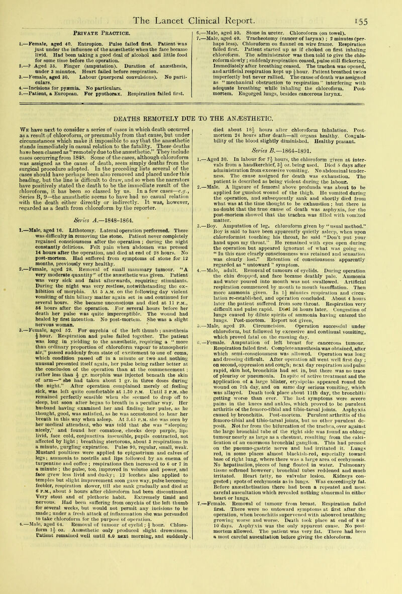 Pbivate Practice. 1. —Female, aged 40. Entropion. Pulse failed first. Patient was just under the influence of the anesthetic when the face became livid. Had been taking a good deal of alcohol and little food for some time before the operation. 2. —? Aged 35. Finger (amputation). Duration of anesthesia, under 3 minutes. Heart failed before respiration. 3. —Female, aged 30. Labour (puerperal convulsions). No parti- culars. 4. —Incisions for pyemia. No particulars. 5. —Patient, a European. For pyothorax. Respiration failed first. 6. —Male, aged 50. Stone in ureter. Chloroform (on towel). 7. —Male, aged 40. Tracheotomy (cancer of larynx) ; 2 minutes (per- haps less). Chloroform on flannel on wire frame. Respiration failed first. Patient started up as if choked on first inhaling chloroform. The administrator was then told to give the chlo- roform slowly ; suddenly respiration ceased, pulse still flickering. Immediately after breathing ceased. The trachea was opened, and artificial respiration kept up jhour. Patient breathed twice imperfectly but never rallied. The cause of death was assigned as “mechanical obstruction to respiration” interfering with adequate breathing while inhaling the chloroform. Post- mortem. Engorged lungs, besides cancerous larynx. DEATHS REMOTELY DUE TO THE ANAESTHETIC. We have next to consider a series of cases in which death occurred as a result of chloroform, or presumably from that cause, hut under circumstances which make it impossible to say that the anaesthetic stands immediately in casual relation to the fatality. These deaths have been classed as “ remotely due to the anaesthetic.” They include cases occurring from 1848. Some of the eases, although chloroform was assigned as the cause of death, seem simply deaths from the surgical procedure adopted. In the preceding lists several of the cases should have perhaps been also removed and placed under this heading, but the line is difficult to draw, and so when the narrators have positively stated the death to be the immediate result of the chloroform, it has been so classed by us. In a few cases—e.g., Series B, 9—the anaesthetic seems to have had no casual relation with the death either directly or indirectly. It was, however, regarded as a death from chloroform by the reporter. iSeries A.—1848-1864. 1. —Male, aged 16. Lithotomy. Lateral operation performed. There was difficulty in removing the stone. Patient never completely regained consciousness after the operation ; during the night constantly delirious. Felt pain when abdomen was pressed 14 hours after the operation, and died at end of 28 hours. No post-mortem. Had suffered from symptoms of stone for 12 months, previously very healthy. 2. —Female, aged 28. Removal of small mammary tumour. “A very moderate .quantity ” of the ansesthetic was given. Patient was very sick and faint afterwards, requiring- stimulants. During the night was very restless, notwithstanding the ex- hibition of morphia. At 5 a.m. on the following day violent vomiting of thin biliary matter again set in and continued for several hours. She became unconscious and died at 11 p.m., 66 hours after the operation. For several hours before her death her pulse was quite imperceptible. The wound had healed by first intention. No post-mortem. She was a slight nervous woman. 3. —Female, aged 52. For onychia of the left thumb ; anaesthesia 4 hour. Respiration and pulse failed together. The patient was long in yielding to the anaesthetic, requiring a “ more than ordinary proportion of chloroform vapour to atmospheric air,” passed suddenly from state of excitement to one of coma, which condition passed off in a minute or two and nothing unusual presented itself again, her pulse being rather better at the conclusion of the operation than at the commencement ; rather less than £ gr. morphia was injected beneath the skin of arm—“ she had taken about 1 gr. in three doses during the night.” After operation complained merely of feeling sick, was left quite comfortable at 1.30 p.m. Until 3 p.m. she remained perfectly sensible when she seemed to drop off to sleep, but soon after began to breath in a peculiar way. Her husband having examined her and finding- her pulse, as he thought, good, was satisfied, as he was accustomed to hear her breath in this way when asleep. At 3.45 p.m. she was seen by her medical attendant, who was told that she was “sleeping nicely,” and found her comatose, cheeks deep purple, lips livid, face cold, conjunctiva insensible, pupils contracted, not affected by light; breathing stertorous, about 3 respirations in a minute, gurgling expiration. Pulse 90, regular, small, weak. Mustard poultices were applied to epigastrium and calves of legs; ammonia to nostrils and lips followed by an enema of turpentine and coffee ; respirations then increased to 6 or 7 in a minute ; the pulse, too, improved in volume and power, and face grew less livid and dusky; 12 leeches also applied to temples but slight improvement soon gave way, pulse becoming- feebler, respiration slower, till she sank gradually and died at 6 p.m., about 5 hours after chloroform had been discontinued. Very stout and of plethoric habit. Extremely timid and nervous. Had been suffering from onychia of the left thumb for several weeks, but would not permit any incisions to be made; under a fresh attack of inflammation she was persuaded to take chloroform for the purpose of operation. 4-—Male, aged 64. Removal of tumour of eyelid ; \ hour. Chloro- form lj oz. Ansesthetic only produced slight drowsiness. Patient remained well until 6.0 next morning, and suddenly . died about 184 hours after chloroform inhalation. Post- mortem 24 hours after death—all organs healthy. Coagula- bility of the blood slightly diminished. Healthy peasant. Series B.—1864-1891. 1. —Aged 30. In labour for 74 hours, the chloroform given at inter- vals from a handkerchief, 3j oz. being used. Died 5 days after administration from excessive vomiting. No abdominal tender- ness. The cause assigned for death was exhaustion. The patient is described as being violent during the labour. 2. —Male. A ligature of femoral above profunda was about to be applied for gunshot wound of the thigh. I-Ie vomited during the operation, and subsequently sank and shortly died from what was at the time thought to be exhaustion ; but there is no doubt that the true cause of death was asphyxia, for the post-mortem showed that the trachea was tilled with vomited matter. 3. —Boy. Amputation of leg. clilorofonn given by “usual method.” Boy is said to have been apparently quietly asleep, when upon chloroformist touching his throat, he said “Don’t put your hand upon my throat.” Ho remained with eyes open during the operation but appeared ignorant of what was going on. “ In this case clearly consciousness was retained and sensation was clearly lost.” Retention of consciousness apparently regarded as “ untoward ” symptom. 4. —Male, adult. Removal of tumours of eyelids. During operation the chin dropped, and face became deathly pale. Ammonia and water poured into mouth was not swallowed. Artificial respiration commenced by mouth to mouth insufflation. Then more ammonia given. In 1-J minutes respiration and circu- lation re-established, and operation concluded. About 4 hours later the patient suffered from sore throat. Respiration very difficult and pulse rapid. Died 36 hours later. Congestion of lungs caused by dilute spirits of ammonia having entered the lung's. Post-mortem. Report not given, 5. —Male, aged 29. Circumcision. Operation successful under chloroform, but followed by excessive and continual vomiting, which proved fatal on the ensuing day. (i.—Female. Amputation of left breast for cancerous tumour. Respiration failed first. Complete anaesthesia was obtained, after which semi-consciousness was allowed. Operation was long and dressing difficult. After operation all went well first day ; on second, oppression and cough; next day respiration and pulse rapid, skin hot, bronchitis had set in, but there was no trace of pleurisy or pneumonia. In spite of active treatment and the application of a large blister, erysipelas appeared round the wound on 7th day, and on same day serious vomiting, which was allayed. Death took place about 11th day, the bronchitis getting worse than ever. The last symptoms were severe pains in the knees and ankles, which proved to be purulent arthritis of the femoro-tibial and tibio-tarsal joints. Asphyxia caused by bronchitis, l'ost-mortem. Purulent arthritis of the femoro-tibial and tibio-tarsal joints, but no other purulent de- posit. Not far from the bifurcation of flic trachea, over against the large bronchial tube of the right side was found an oblong tumour nearly as large as a chestnut, resulting from the calci- fication of an enormous bronchial ganglion. This had pressed on the pneumo-gastric nerve and had irritated it. Lungs red, in some places almost blackisli-red, especially toward base of right lung, where there was a large area of ecchymosis. No hepatisation, pieces of lung floated in water. Pulmonary tissue softened however; bronchial tubes reddened and much irritated. Heart fatty, no valvular lesion. Kidneys con- gested ; spots of ecchymosis as in lungs. Was exceedingly fat. Before ansesthetisation there had been a repeated and most careful auscultation which revealed nothing abnormal in either heart or lungs. 7.—Female. Removal of tumour from breast. Respiration failed first. There were no untoward symptoms at first after the operation, when bronchitis supervened with laboured breathing growing worse and worse. Dead; took place at end of 8 or 10 days. Asphyxia was the only apparent cause. No post- mortem allowed. The patient was very fat. There had been a most careful auscultation before giving the chloroform.
