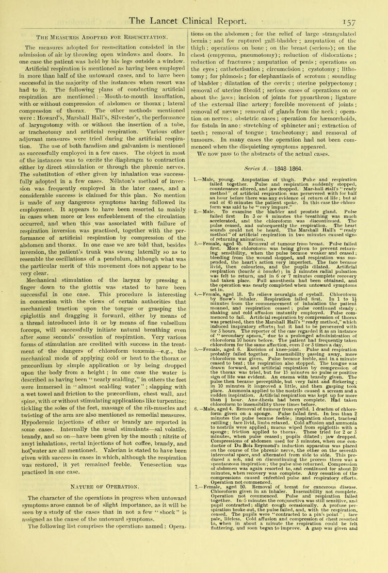 The Measures Adopted for Resuscitation. The measures adopted for resuscitation consisted in the admission of air by throwing open windows and doors. In one case the patient was held by his legs outside a window. Artificial respiration is mentioned as having been employed in more than half of the untoward cases, and to have been successful in the majority of the instances when resort was had to it. The following plans of conducting artificial respiration are mentioned: — Mouth-to-mouth insufflation, with or without compression of abdomen or thorax ; lateral compression of thorax. The other methods mentioned were : Howard’s, Marshall Hall’s, Silvester’s, the performance of laryngotomy with or without the insertion of a tube, or tracheotomy and artificial respiration. Various other adjuvant measures were tried during the artificial respira- tion. The use of both faradism and galvanism is mentioned as successfully employed in a few cases. The object in most of the instances was to excite the diaphragm to contraction either by direct stimulation or through the phrenic nerves. The substitution of ether given by inhalation was success- fully adopted in a few cases. Nglaton’s method of inver- sion was frequently employed in the later cases, and a considerable success is claimed for this plan. No mention is made of any dangerous symptoms having followed its employment. It appears to have been resorted to mainly in cases when more or less enfeeblement of the circulation occurred, and when this was associated with failure of respiration inversion was practised, together with the per- formance of artificial respiration by compression of the abdomen and thorax. In one case we are told that, besides inversion, the patient’s trunk was swung laterally so as to resemble the oscillations of a pendulum, although what was the particular merit of this movement does not appear to be very clear. Mechanical stimulation of the larynx by pressing a finger down to the glottis was stated to have been successful in one case. This procedure is interesting in connexion with the views of certain authorities that mechanical traction upon the tongue or grasping the epiglottis and dragging it forward, either by means of a thread introduced into it or by means of fine vulsellum forceps, will successfully initiate natural breathing even after some seconds' cessation of respiration. Very various forms of stimulation are credited with success in the treat- ment of the dangers of chloroform toxaemia—e.g., the mechanical mode of applying cold or heat to the thorax or praecordium by simple application or by being dropped upon the body from a height ; in one case the water is described as having been “ nearly scalding,” in others the feet were immersed in ‘‘almost scalding water” ; slapping with a wet towel and friction to the praecordium, chest wall, and spine, with or without stimulating applications like turpentine; tickling the soles of the feet, massage of the rib-muscles and twisting of the arm are also mentioned as remedial measures. Hypodermic injections of ether or brandy are reported in some cases. Internally the usual stimulants—sal volatile, brandy, and so on—have been given by the mouth ; nitrite of amyl inhalations, rectal injections of hot coffee, brandy, and hot'water are all mentioned. Valerian is stated to have been given with success in cases in which, although the respiration was restored, it yet remained feeble. Venesection was practised in one case. Nature of Operation. The character of the operations in progress when untoward symptoms arose cannot be of slight importance, as it will be seen by a study of the cases that in not a few “ shock” is assigned as the cause of the untoward symptoms. The following list comprises the operations named ; Opera- tions on the abdomen ; for the relief of large strangulated hernia ; and for ruptured gall-bladder ; amputation of the thigh; operations on bone; on the breast (serious); on the chest (empyema, pneumotomy); reduction of dislocations ; reduction of fractures ; amputation of penis ; operations on the eyes ; catheterisation ; circumcision ; cystotomy ; litho- tomy ; for phimosis ; for elephantiasis of scrotum ; sounding of bladder ; dilatation of the cervix ; uterine polypectomy ; removal of uterine fibroid ; serious cases of operations on or about the jaws; incision of joints for pyoarthron; ligature of the external iliac artery; forcible movement of joints; removal of nsevus ; removal of glands from the neck ; opera- tion on nerves ; obstetric cases ; operation for hnsmorrhoids, for fistula in ano ; stretching of sphincter ani; extraction of teeth; removal of tongue; tracheotomy; and removal of tumours. In many cases the operation had not been com- menced when the disquieting symptoms appeared. We now pass to the abstracts of the actual cases. Series A.—1848-1864. 1. —Male, young. Amputation of thigh. Pulte and respiration failed together. Pulse and respiration suddenly stopped, countenance altered, and jaw dropped. Marshall Hall’s “ready method ” of artificial respiration was persevered with for haif an hour before there was any evidence of return o( life; but at end of 45 minutes the patient spoke. In this case the chloro form was said to he “ very impure.” 2. —Male. To examine the bladder and prostate gland. Pulse failed first In 3 or 4 minutes the breathing was much accelerated, and the chloroform was discontinued. The pulse ceased, and subsequently the respiration. The heart sounds could not be heard. The Marshall Hall’s “ ready method” of artificial respiration in two minutes caused signs of returning animation. 3. —Female, aged 45. Removal of tumour from breast. Pulse failed first. More chloroform was being given to prevent return- ing sensibility, when the pulse became weaker and ceased; bleeding from the wound stopped, and respiration was sus- pended, the heart's action very imperfect. The face became livid, then colourless, and the pupils dilated. Artificial respiration (bouche cl bovche); in 3 minutes radial pulsation was felt to return, and in 6 or 7 minutes complete recovery had taken place. Full anaesthesia had been obtained, and the operation was nearly completed when untoward symptoms set in. 4. —Female, aged 18. To relieve neuralgia of eyeball. Chloroform by Snow’s inhaler. Respiration failed first. In 1 to 1J minutes from the commencement of inhalation the patient moaned, and respiration ceased ; pulse continued steady; shaking and cold affusion instantly employed. Pulse com- menced to fail. Artificial respiration by compression of thorax was practised, then the Marshall Hall's  ready method,” which induced inspiratory efforts; but it had to be persevered with for 3 hours. The reporter of the case regarded it as an instance of “secondary apntea,” due to a prolonged administration of chloroform 10 hours before. The patient had frequently taken chloroform for the same affection, even 2 or 3 times a day. 5. —Female, aged 6. Excision of knee-joint. Pulse and respiration probably failed together. Insensibility passing away, more chloroform was given. Pulse became feeble, and in a minute ceased to beat; the respiration also stopped. The tongue was drawn forward, and artificial respiration by compression of the thorax was tried, but for 15 minutes no pulse or positive sign of life was evident. An enema with brandy given. The pulse then became perceptible, but very faint and flickering ; in 10 minutes it improved a little, and then gasping took place. Ammonia applied to the nostrils caused a scream and a sudden inspiration. Artificial respiration was kept up for more than I hour. Ansejthesia had been complete. Had taken chloroform to insensibility three times before. 6. —Male, aged 4. Removal of tumour from eyelid. 1 drachm of chloro- form given on a sponge. Pulse failed first. In less than 2 minutes the pulse became feeble; inspiration short, tracheal rattling ; face livid, limbs relaxed. Cold affusion and ammonia to nostrils were applied; mucus wiped from epiglottis with a sponge; friction applied to thorax. These tried for 2 or 3 minutes, when pulse ceased; pupils dilated; jaw dropped. Compressions of abdomen used for 3 minutes, when one con- ductor of Du Bois Reymond’s induction apparatus was placed on the course of the phrenic nerve, the other on the seventh intercostal space, and alternated from side to side. This pro- duced a sob, and on discontinuing the process there was a spontaneous inspiration ; the pulse also returned. Compression of abdomen was again resorted to, and continued for about 20 minutes, when recovery was complete. Any cessation of the compressions caused enfeebled pulse and respiratory efforts. Operation not commenced. 7. —Female, aged 50. Removal of breast for cancerous disease. Chloroform given in an inhaler. Insensibility not complete. Operation not commenced. Pulse and respiration failed together. In 5 minutes the conjunctiva was still sensitive, and pupil contracted; slight cough occasionally. A profuse per- spiration broke out, the pulse failed, and, with the respiration, ceased. The pupils were “contracted to a pin’s point; face pale, lifeless. Cold affusion and compression of chest resorted to, when in about a minute the respiration could be felt fluttering, and soon began to improve, A gasp was given and